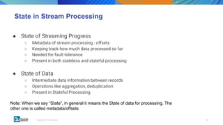 00Copyright 2018 © Qubole
State in Stream Processing
● State of Streaming Progress
○ Metadata of stream processing : offsets
○ Keeping track how much data processed so far
○ Needed for fault tolerance
○ Present in both stateless and stateful processing
● State of Data
○ Intermediate data information between records
○ Operations like aggregation, deduplication
○ Present in Stateful Processing
Note: When we say “State”, in general it means the State of data for processing. The
other one is called metadata/offsets
 