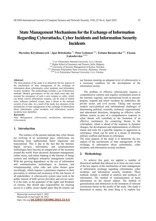 IJCSNS International Journal of Computer Science and Network Security, VOL.22 No.4, April 2022 33
Manuscript received April 5, 2022
Manuscript revised April 20, 2022
https://doi.org/10.22937/IJCSNS.2022.22.4.5
State Management Mechanisms forthe Exchange of Information
Regarding Cyberattacks, CyberIncidents and Information Security
Incidents
Myroslav Kryshtanovych †
, Igor Britchenko ††
, Peter Lošonczi †††
, Tetiana Baranovska††††
, Ulyana
Lukashevska †††††
†
Lviv Polytechnic National University, Lviv, Ukraine
†† Higher School of Insurance and Finance, Sofia, Bulgaria
††† University of Security Management in Košice, Slovakia
††††
Zhytomyr Polytechnic State University, Zhytomyr, Ukraine
†††††
Lviv Polytechnic National University, Lviv, Ukraine
Abstract
The main purpose of the study is to determine the key aspects of
the mechanisms of state management of the exchange of
information about cyberattacks, cyber incidents, and information
security incidents. The methodology includes a set of theoretical
methods. Modern government, on the one hand, must take into
account the emergence of such a new weapon as cyber, which
can break various information systems, can be used in hybrid
wars, influence political events, pose a threat to the national
security of any state. As a result of the study, key elements of the
mechanisms of state management of the exchange of information
about cyberattacks, cyber incidents, and information security
incidents were identified.
Keywords:
State Management, cybersecurity, mechanisms, information,
Cyberattacks.
1. Introduction
The realities of the present indicate that cyber threats
are evolving at an accelerated pace, cybercrimes are
becoming more sophisticated, better organized, and
transnational. This is due to the fact that the Internet,
digital services, information, and communication
technologies have become an integral part of the economy
around the world: from electronic document management,
online stores, and online banking to the Internet of things
systems and intelligent enterprise management systems.
With the growing dependence on the use of information
and communication technologies in business and
entrepreneurship, cyber risks and cyber threats grow
accordingly, which requires a premature response to their
prevention or solution and awareness of the risk factors of
all stakeholders. A cybersecurity system must work in the
public interest of both service providers and service users.
It is the state, as the guarantor of the rights and freedoms
of citizens, that should take responsibility for ensuring
access to a stable, secure digital space that all citizens can
use because ensuring an adequate level of cybersecurity is
a necessary condition for the development of the
information society.
The problem of effective cybersecurity requires a
comprehensive solution and requires coordinated action at
the national, regional, and international levels to prevent,
prepare, respond and renew incidents by authorities, the
private sector, and civil society. Taking into account
modern socio-political and informational challenges of
determining political, scientific, technical, organizational,
and educational directions, designing an effective cyber
defense system as part of a comprehensive response to
cyber threats will contribute to the formation of an
effective mechanism for countering threats in the
cybersphere, which is ahead of the response to dynamic
changes, the development and implementation of effective
means and tools for a possible response to aggression in
cyberspace, which can be used as a means of deterring
military conflicts and threats in cyberspace.
The main purpose of the study is to determine the key
aspects of the mechanisms of state management of the
exchange of information about cyberattacks, cyber
incidents, and information security incidents.
2. Methodology
To achieve this goal, we applied a number of
theoretical methods that allowed us to form our own vision
of the key aspects of the mechanisms of state management
of information exchange regarding cyberattacks, cyber
incidents, and information security incidents. These
methods include a method of analysis and synthesis of
information. The method of systematization of basic
information on the chosen subject. The method of
generalization and abstraction in the formation of relevant
conclusions based on the results of the study. Our study is
theoretical in nature, the main thing is to explore key
 