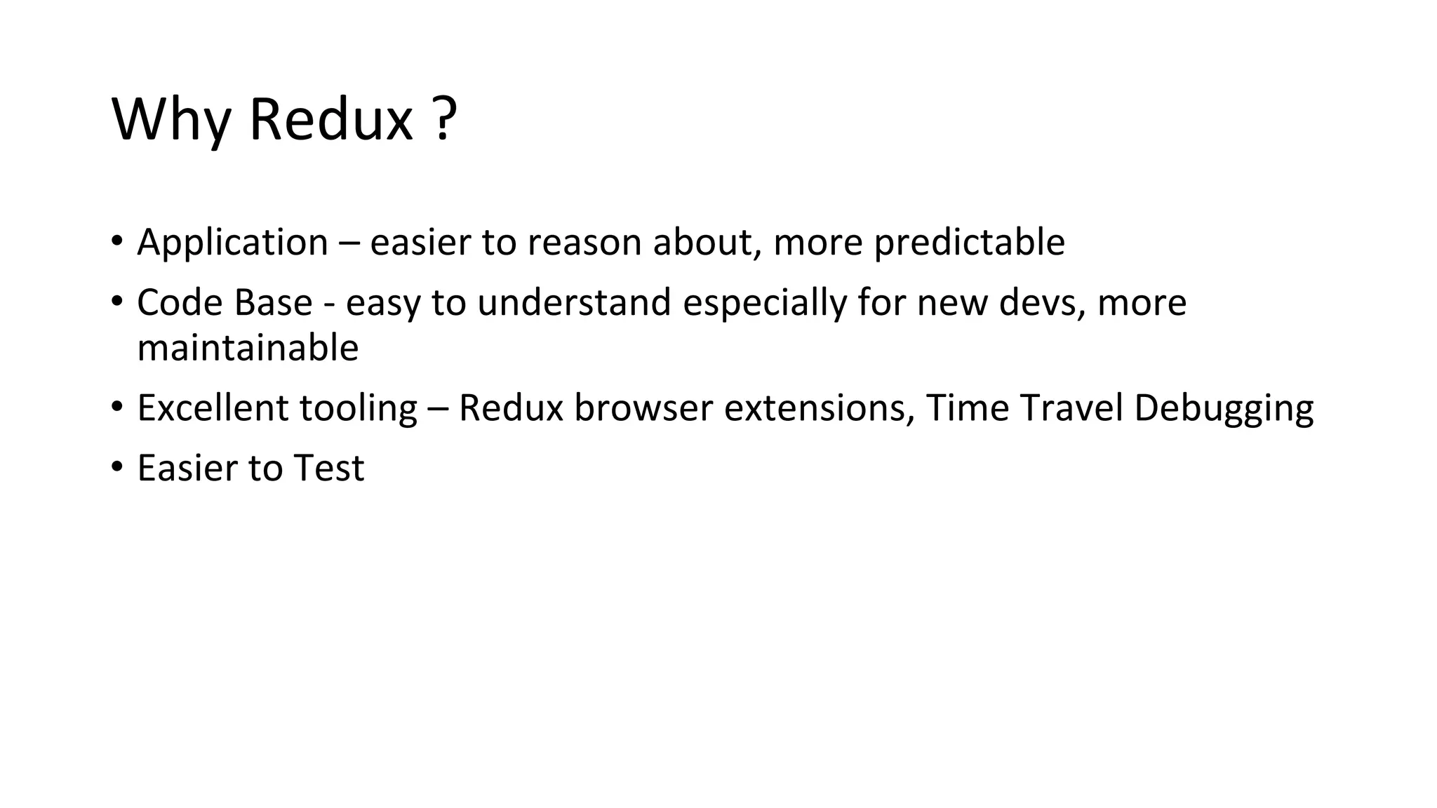 Why Redux ?
• Application – easier to reason about, more predictable
• Code Base - easy to understand especially for new devs, more
maintainable
• Excellent tooling – Redux browser extensions, Time Travel Debugging
• Easier to Test
 