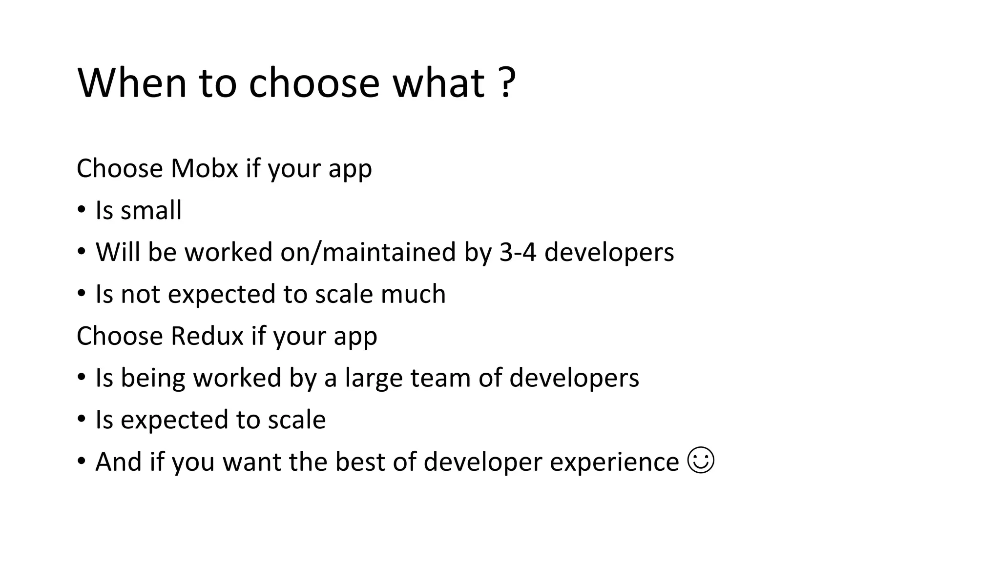 When to choose what ?
Choose Mobx if your app
• Is small
• Will be worked on/maintained by 3-4 developers
• Is not expected to scale much
Choose Redux if your app
• Is being worked by a large team of developers
• Is expected to scale
• And if you want the best of developer experience ☺
 