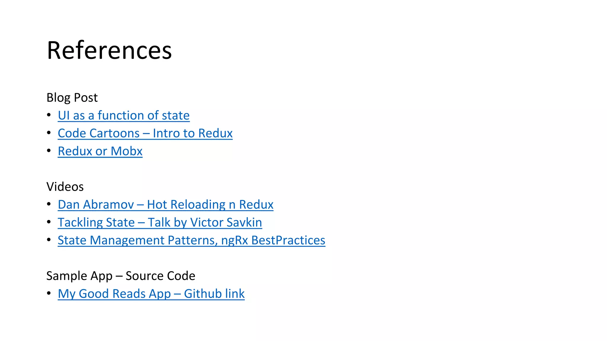 References
Blog Post
• UI as a function of state
• Code Cartoons – Intro to Redux
• Redux or Mobx
Videos
• Dan Abramov – Hot Reloading n Redux
• Tackling State – Talk by Victor Savkin
• State Management Patterns, ngRx BestPractices
Sample App – Source Code
• My Good Reads App – Github link
 