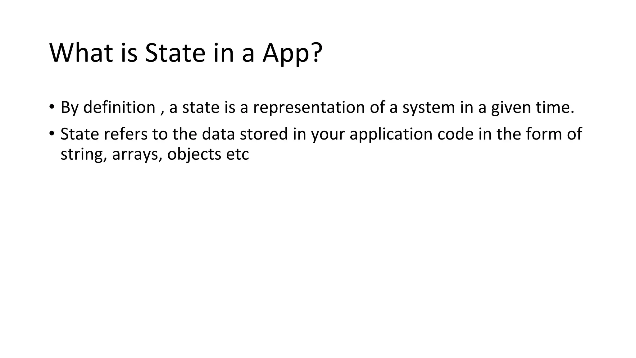 What is State in a App?
• By definition , a state is a representation of a system in a given time.
• State refers to the data stored in your application code in the form of
string, arrays, objects etc
 