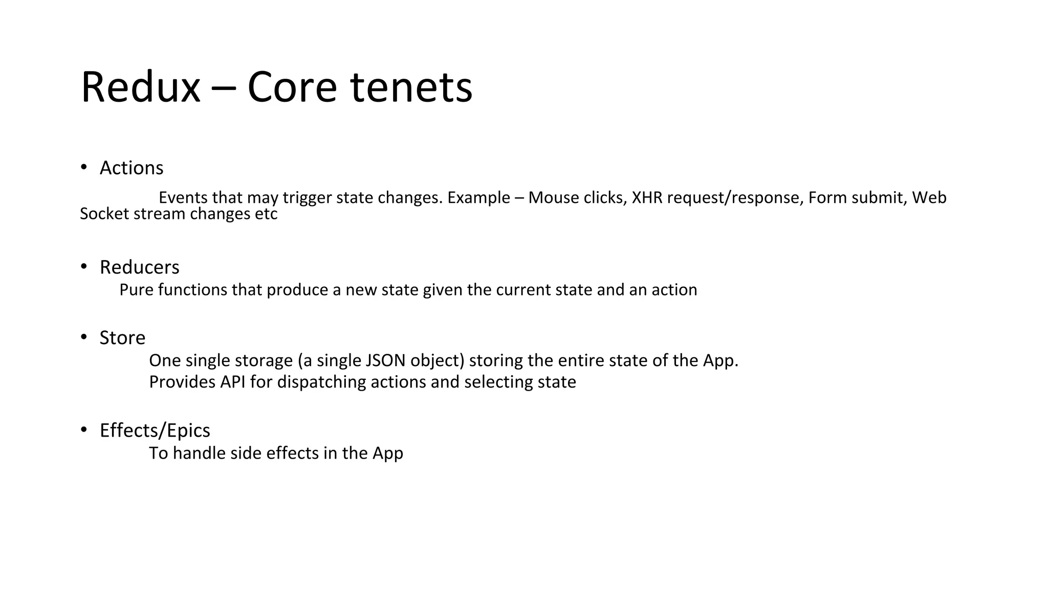 Redux – Core tenets
• Actions
Events that may trigger state changes. Example – Mouse clicks, XHR request/response, Form submit, Web
Socket stream changes etc
• Reducers
Pure functions that produce a new state given the current state and an action
• Store
One single storage (a single JSON object) storing the entire state of the App.
Provides API for dispatching actions and selecting state
• Effects/Epics
To handle side effects in the App
 