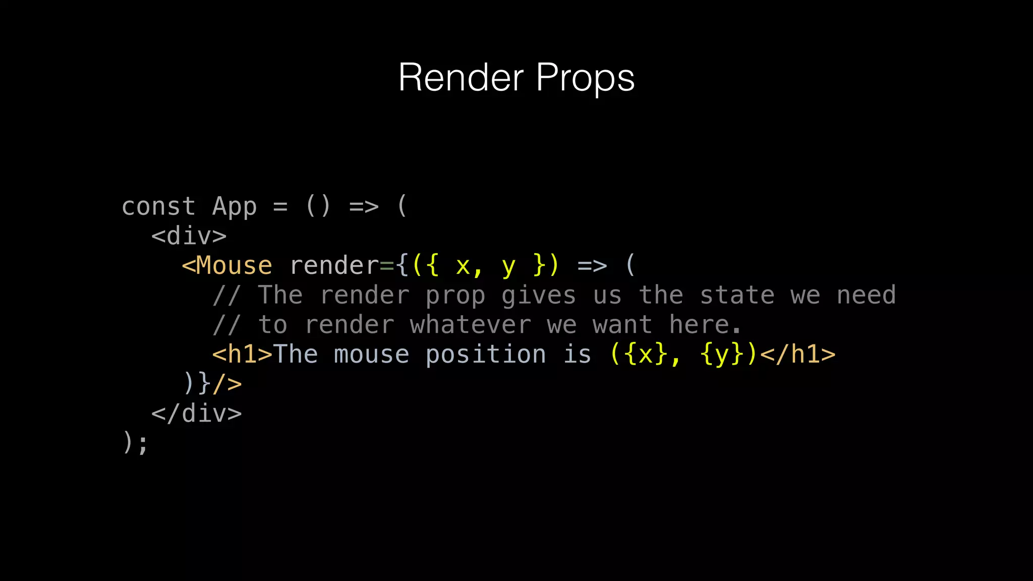 Render Props
const App = () => (
<div>
<Mouse render={({ x, y }) => (
// The render prop gives us the state we need
// to render whatever we want here.
<h1>The mouse position is ({x}, {y})</h1>
)}/>
</div>
);
 
