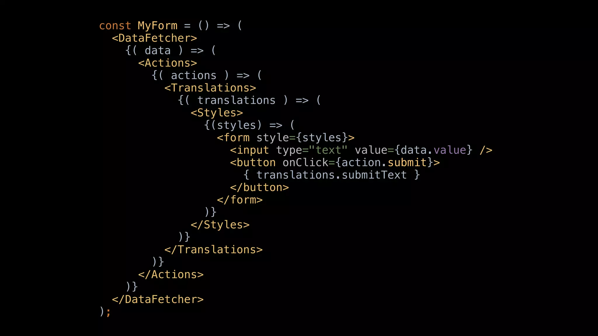 const MyForm = () => (
<DataFetcher>
{( data ) => (
<Actions>
{( actions ) => (
<Translations>
{( translations ) => (
<Styles>
{(styles) => (
<form style={styles}>
<input type="text" value={data.value} />
<button onClick={action.submit}>
{ translations.submitText }
</button>
</form>
)}
</Styles>
)}
</Translations>
)}
</Actions>
)}
</DataFetcher>
);
 