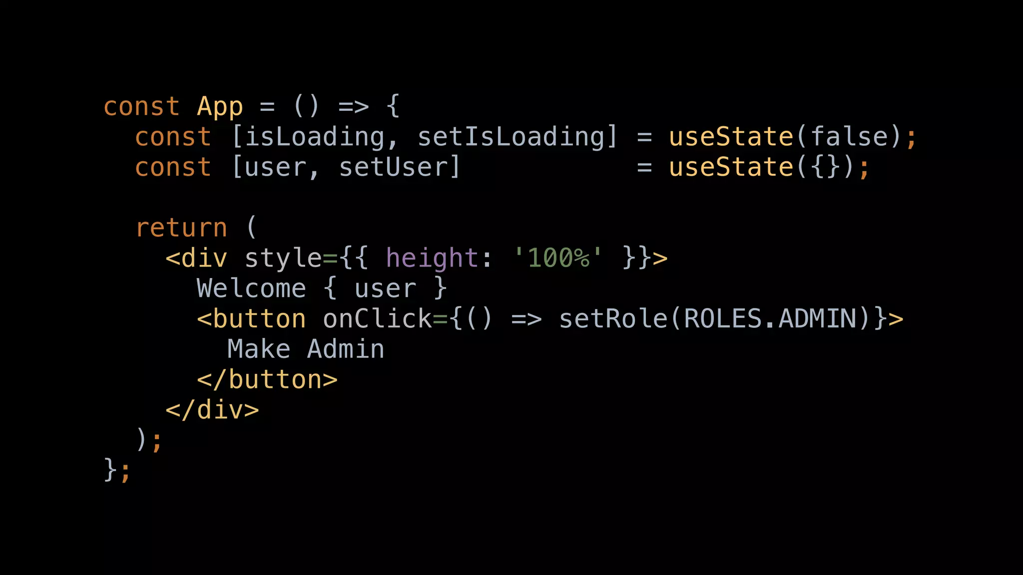 const App = () => {
const [isLoading, setIsLoading] = useState(false);
const [user, setUser] = useState({});
return (
<div style={{ height: '100%' }}>
Welcome { user }
<button onClick={() => setRole(ROLES.ADMIN)}>
Make Admin
</button>
</div>
);
};
 