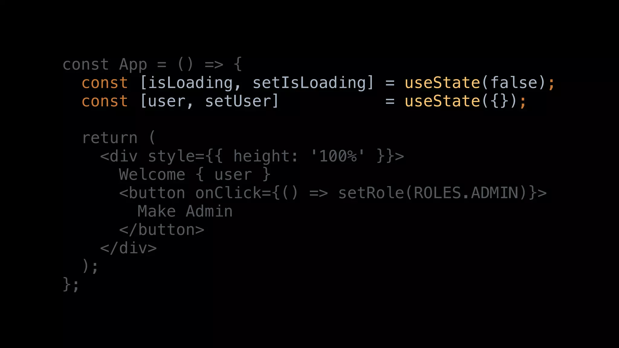 const App = () => {
const [isLoading, setIsLoading] = useState(false);
const [user, setUser] = useState({});
return (
<div style={{ height: '100%' }}>
Welcome { user }
<button onClick={() => setRole(ROLES.ADMIN)}>
Make Admin
</button>
</div>
);
};
 