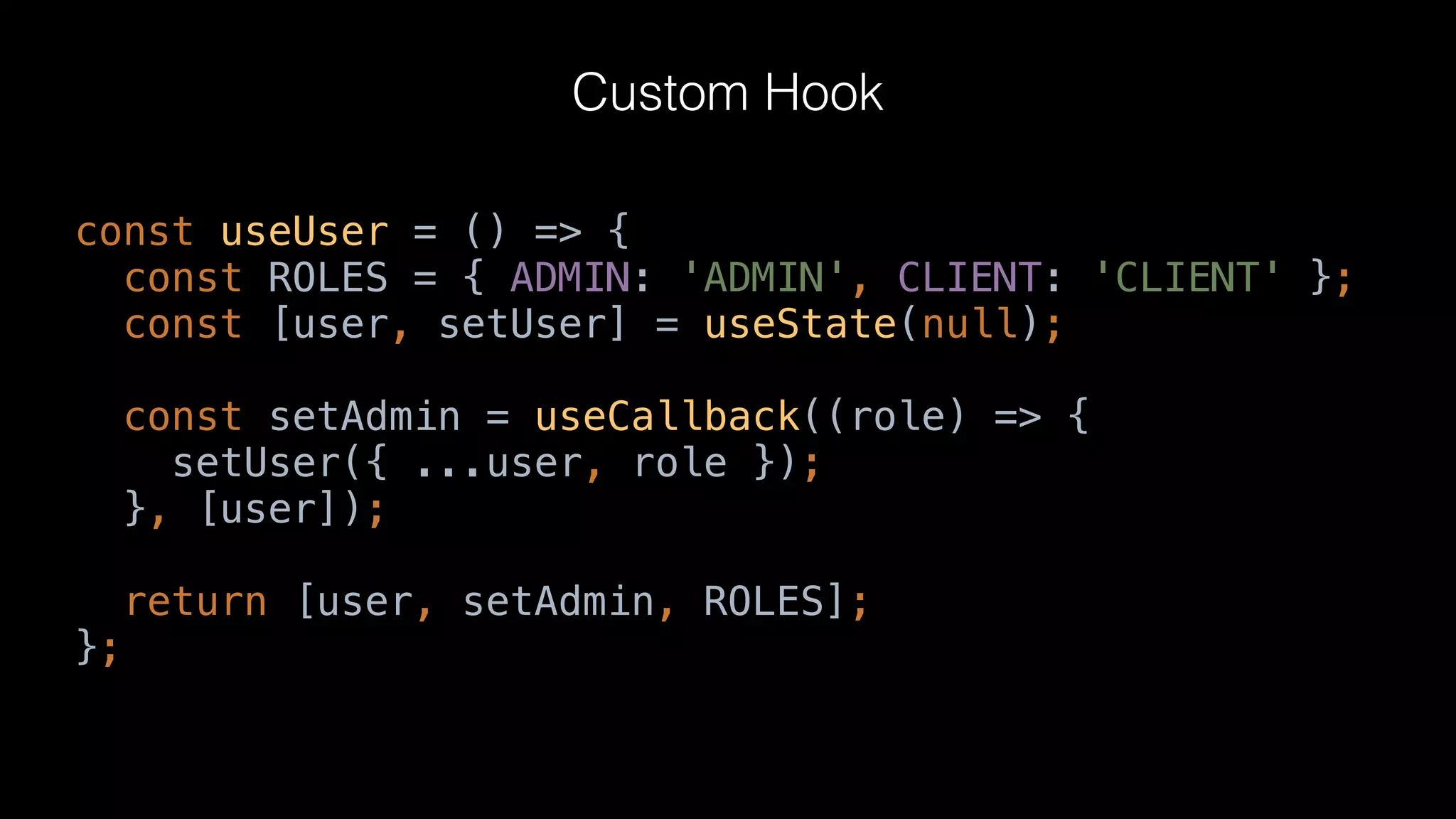const useUser = () => {
const ROLES = { ADMIN: 'ADMIN', CLIENT: 'CLIENT' };
const [user, setUser] = useState(null);
const setAdmin = useCallback((role) => {
setUser({ ...user, role });
}, [user]);
return [user, setAdmin, ROLES];
};
Custom Hook
 