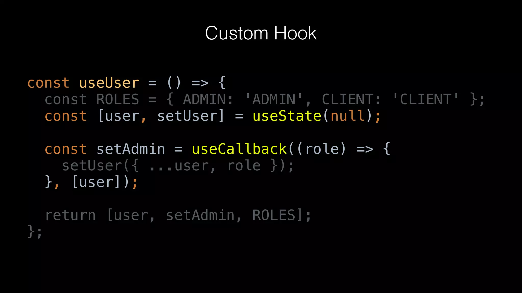 const useUser = () => {
const ROLES = { ADMIN: 'ADMIN', CLIENT: 'CLIENT' };
const [user, setUser] = useState(null);
const setAdmin = useCallback((role) => {
setUser({ ...user, role });
}, [user]);
return [user, setAdmin, ROLES];
};
Custom Hook
 