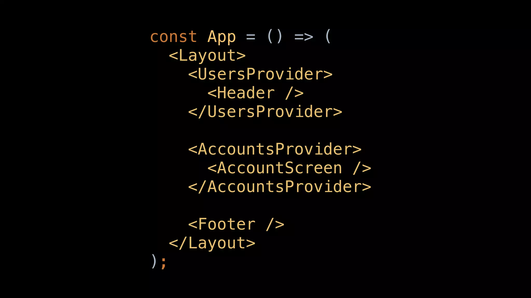 const App = () => (
<Layout>
<UsersProvider>
<Header />
</UsersProvider>
<AccountsProvider>
<AccountScreen />
</AccountsProvider>
<Footer />
</Layout>
);
 