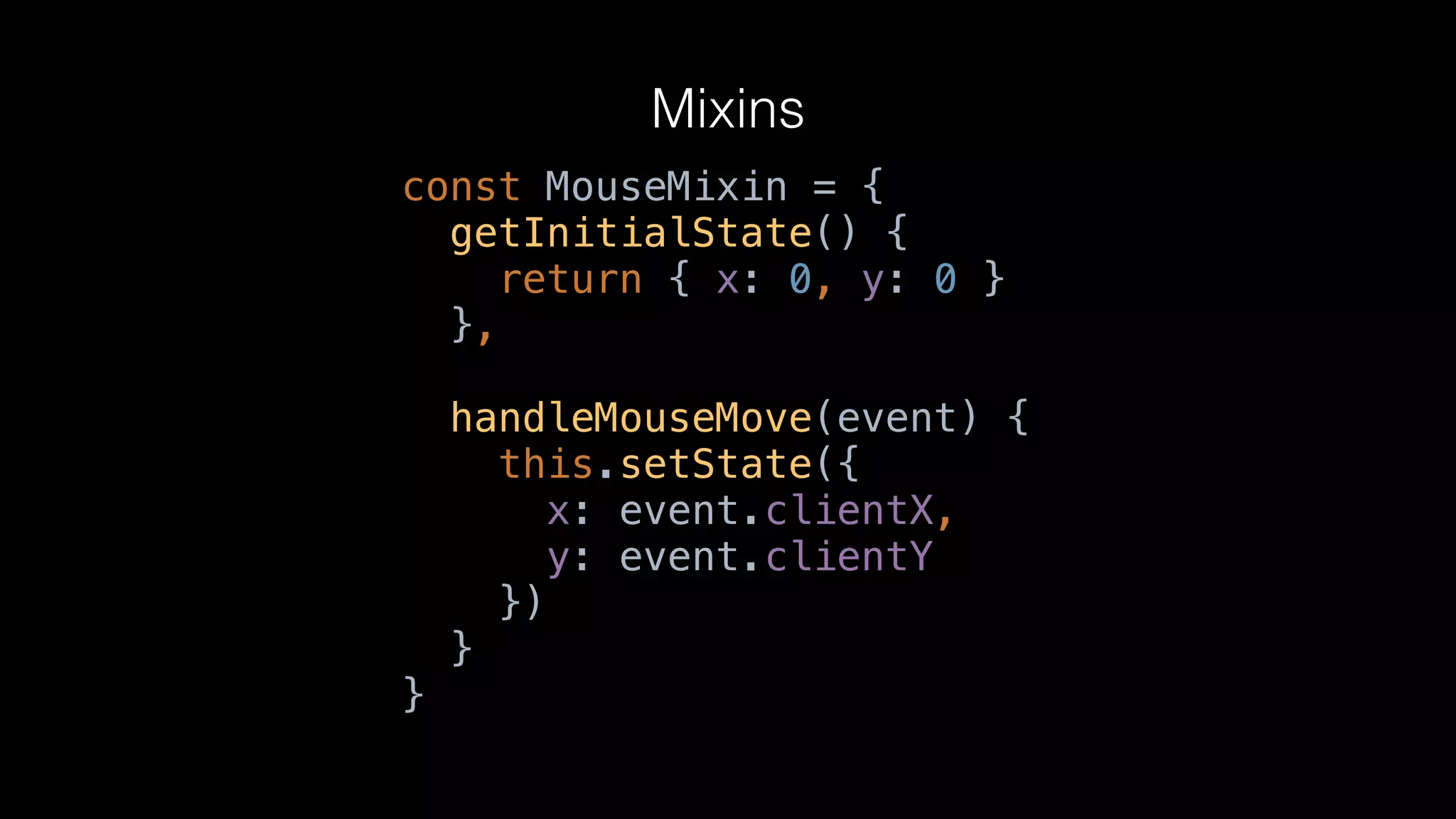 Mixins
const MouseMixin = {
getInitialState() {
return { x: 0, y: 0 }
},
handleMouseMove(event) {
this.setState({
x: event.clientX,
y: event.clientY
})
}
}
 