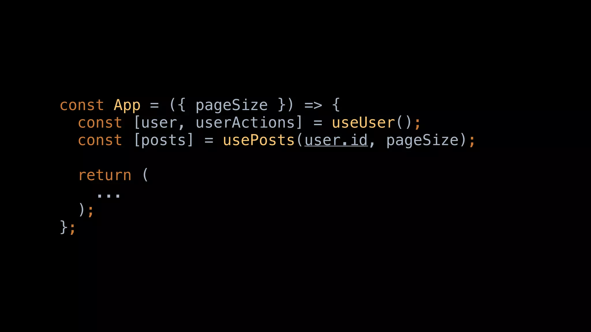 const App = ({ pageSize }) => {
const [user, userActions] = useUser();
const [posts] = usePosts(user.id, pageSize);
return (
...
);
};
 