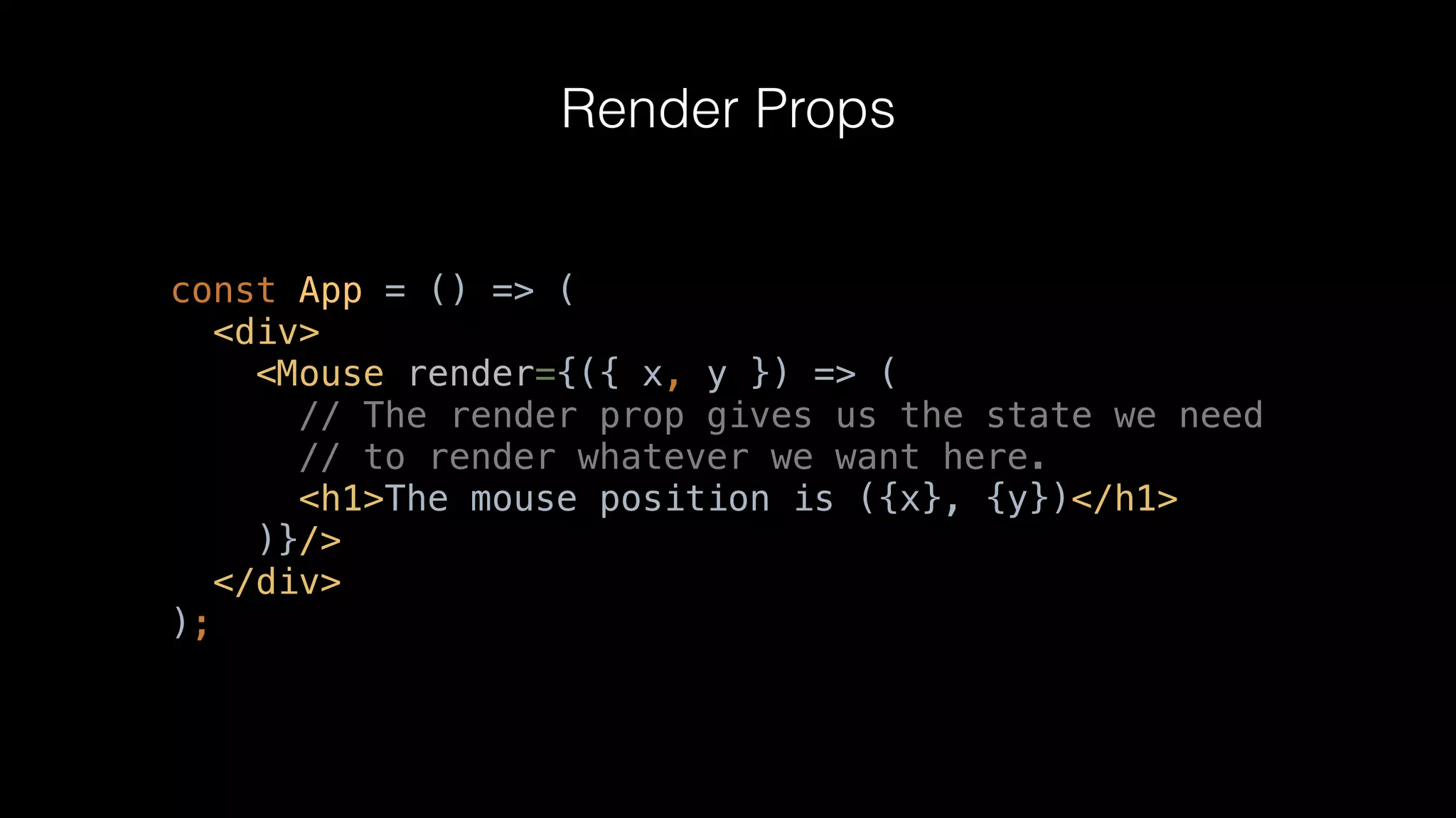 Render Props
const App = () => (
<div>
<Mouse render={({ x, y }) => (
// The render prop gives us the state we need
// to render whatever we want here.
<h1>The mouse position is ({x}, {y})</h1>
)}/>
</div>
);
 