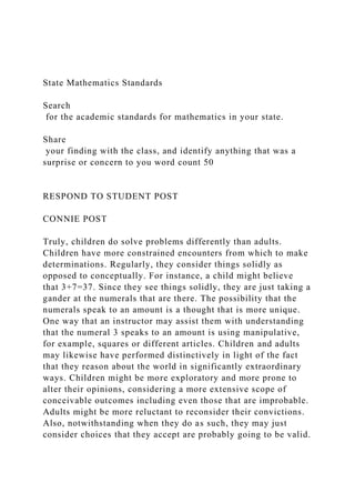 State Mathematics Standards
Search
for the academic standards for mathematics in your state.
Share
your finding with the class, and identify anything that was a
surprise or concern to you word count 50
RESPOND TO STUDENT POST
CONNIE POST
Truly, children do solve problems differently than adults.
Children have more constrained encounters from which to make
determinations. Regularly, they consider things solidly as
opposed to conceptually. For instance, a child might believe
that 3+7=37. Since they see things solidly, they are just taking a
gander at the numerals that are there. The possibility that the
numerals speak to an amount is a thought that is more unique.
One way that an instructor may assist them with understanding
that the numeral 3 speaks to an amount is using manipulative,
for example, squares or different articles. Children and adults
may likewise have performed distinctively in light of the fact
that they reason about the world in significantly extraordinary
ways. Children might be more exploratory and more prone to
alter their opinions, considering a more extensive scope of
conceivable outcomes including even those that are improbable.
Adults might be more reluctant to reconsider their convictions.
Also, notwithstanding when they do as such, they may just
consider choices that they accept are probably going to be valid.
 