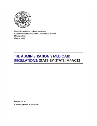 UNITED STATES HOUSE OF REPRESENTATIVES
COMMITTEE ON OVERSIGHT AND GOVERNMENT REFORM
MAJORITY STAFF
MARCH 2008




THE ADMINISTRATION’S MEDICAID
REGULATIONS: STATE-BY-STATE IMPACTS




PREPARED FOR
CHAIRMAN HENRY A. WAXMAN
 