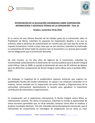 INTERVENCIÓN DE LA DELEGACIÓN COLOMBIANA SOBRE COOPERACIÓN
INTERNACIONAL Y ASISTENCIA TÉCNICA DE LA CONVENCIÓN – Ítem 10
Ginebra, noviembre 30 de 2010
En el marco de esta Décima Reunión de los Estados parte de la Convención sobre la
Prohibición de Minas, Colombia ha expuesto los importantes desafíos a los que se
enfrenta, dada la dinámica de contaminación en nuestro país por este tipo de armas de
impacto humanitario. Frente a estos retos que no son menores, Colombia ha reafirmado
su compromiso de tomar todas las acciones que se encuentren a su alcance para cumplir
con las obligaciones que la Convención demanda.
De esta manera, en los diez años de vigencia de la Convención, Colombia ha
incrementado sostenidamente la destinación de recursos públicos para la Acción Integral
contra Minas. Sólo en 2009, se aprobó la destinación de cerca de 95 millones de dólares
para los diferentes componentes de Acción Integral contra Minas para el periodo 2009 -
2012.
Sin embargo, la magnitud de la problemática requiere esfuerzos que superan las
posibilidades fiscales del Estado colombiano. En apoyo a los esfuerzos nacionales en la
materia, hemos contado con la cooperación de varios Estados y Organizaciones de la
comunidad internacional. Aprovechamos la ocasión para agradecer la importante
contribución de estos países y organizaciones.
En comparación con la experiencia internacional, la Acción Integral contra Minas es
relativamente reciente. Por dicha circunstancia, Colombia ha tenido la oportunidad de
tomar lecciones aprendidas que, en otras latitudes, tomaron varios años en madurar y
producir resultados efectivos. Por ello, Colombia está profundamente convencida que el
intercambio de conocimiento en estrategias de cooperación sur-sur tiene un valor
www.accioncontraminas.gov.co Facebook: No más minas antipersonal Twitter: @paicma
 