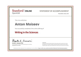 Stanford
OpenEdX

ONLINE

STATEMENT OF ACCOMPLISHMENT
November 22nd, 2013

This is to certify that,

Anton Moiseev
has successfully completed a free online offering of

Writing in the Sciences

Kristin L. Sainani, PhD
Clinical Assistant Professor with Health Research and Policy

Stanford University

PLEASE NOTE:
SOME ONLINE COURSES MAY DRAW ON MATERIAL FROM COURSES TAUGHT ON-CAMPUS BUT THEY ARE
NOT EQUIVALENT TO ON-CAMPUS COURSES. THIS STATEMENT DOES NOT AFFIRM THAT THIS STUDENT
WAS ENROLLED AS A STUDENT AT STANFORD UNIVERSITY IN ANY WAY. IT DOES NOT CONFER A STANFORD
UNIVERSITY GRADE, COURSE CREDIT OR DEGREE, AND IT DOES NOT VERIFY THE IDENTITY OF THE STUDENT.

Authenticity of this statement of accomplishment can be verified at: https://verify.class.stanford.edu/SOA/79f604225b75497d81b5ab24aa0de3cc

 