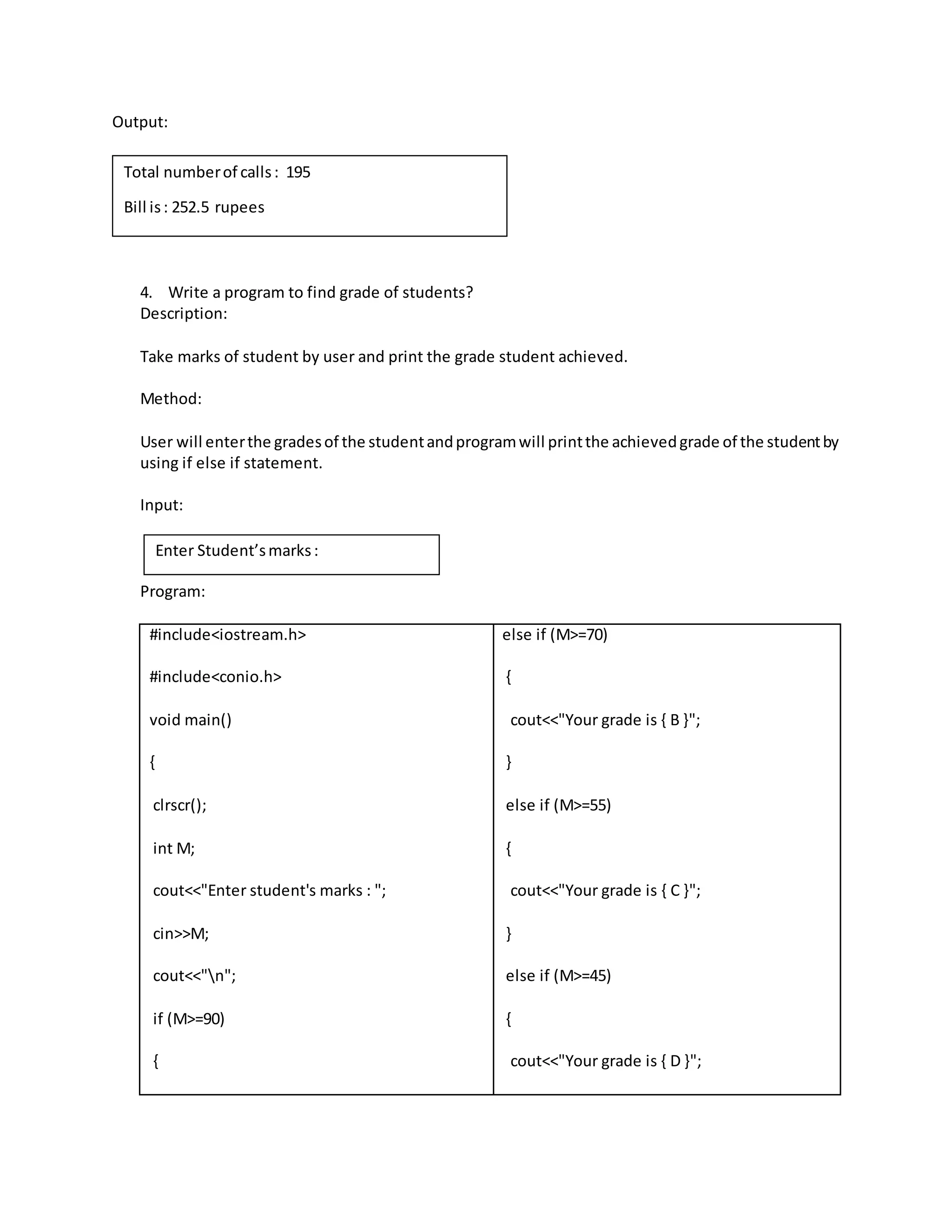 Output: 
4. Write a program to find grade of students? 
Description: 
Take marks of student by user and print the grade student achieved. 
Method: 
User will enter the grades of the student and program will print the achieved grade of the student by 
using if else if statement. 
Input: 
Program: 
#include<iostream.h> 
#include<conio.h> 
void main() 
{ 
clrscr(); 
int M; 
cout<<"Enter student's marks : "; 
cin>>M; 
cout<<"n"; 
if (M>=90) 
{ 
else if (M>=70) 
{ 
cout<<"Your grade is { B }"; 
} 
else if (M>=55) 
{ 
cout<<"Your grade is { C }"; 
} 
else if (M>=45) 
{ 
cout<<"Your grade is { D }"; 
Total number of calls : 195 
Bill is : 252.5 rupees 
Enter Student’s marks : 
 