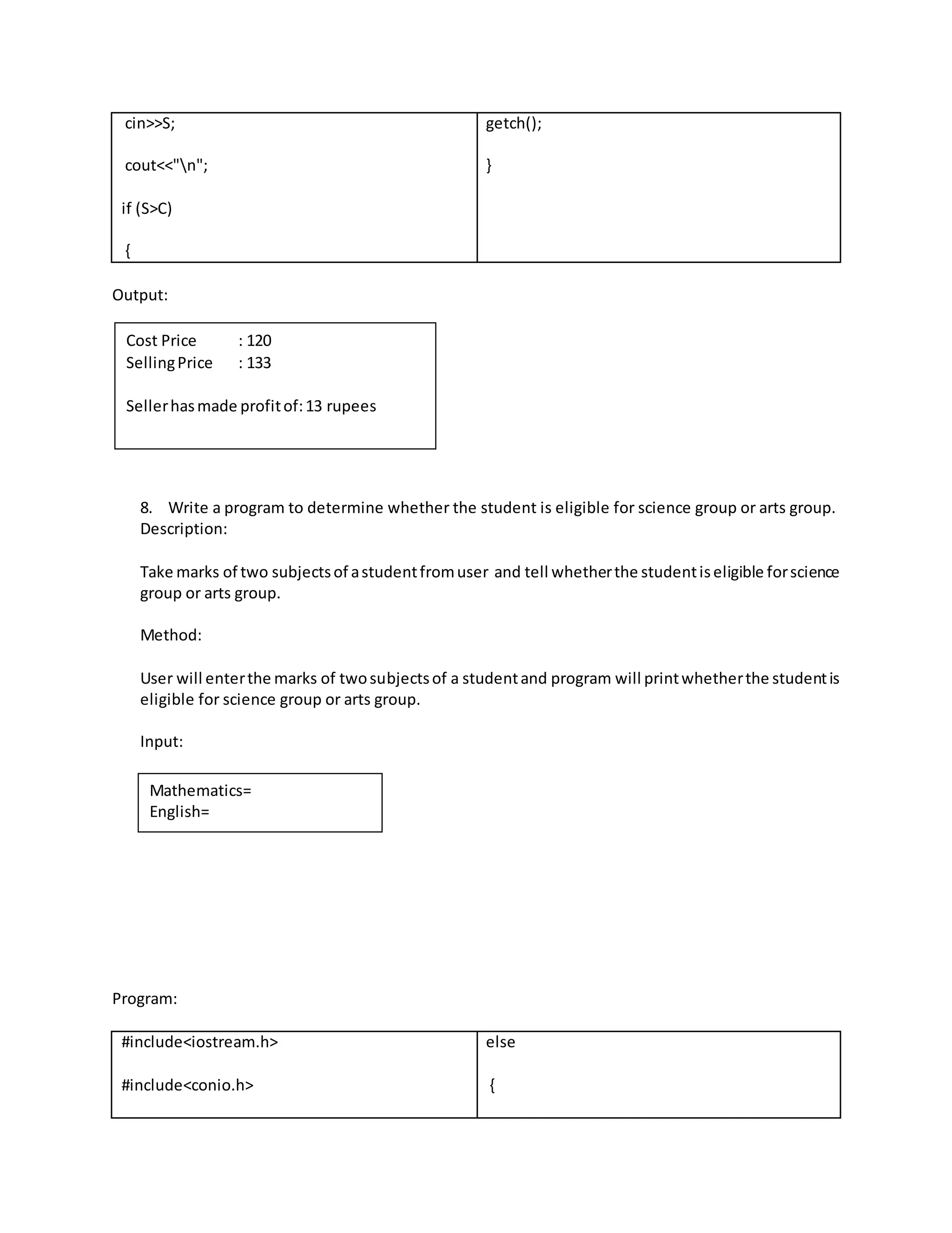 cin>>S; 
cout<<"n"; 
if (S>C) 
{ 
getch(); 
} 
Output: 
8. Write a program to determine whether the student is eligible for science group or arts group. 
Description: 
Take marks of two subjects of a student from user and tell whether the student is eligible for science 
group or arts group. 
Method: 
User will enter the marks of two subjects of a student and program will print whether the student is 
eligible for science group or arts group. 
Input: 
Program: 
#include<iostream.h> 
#include<conio.h> 
else 
{ 
Cost Price : 120 
Selling Price : 133 
Seller has made profit of: 13 rupees 
Mathematics= 
English= 
 