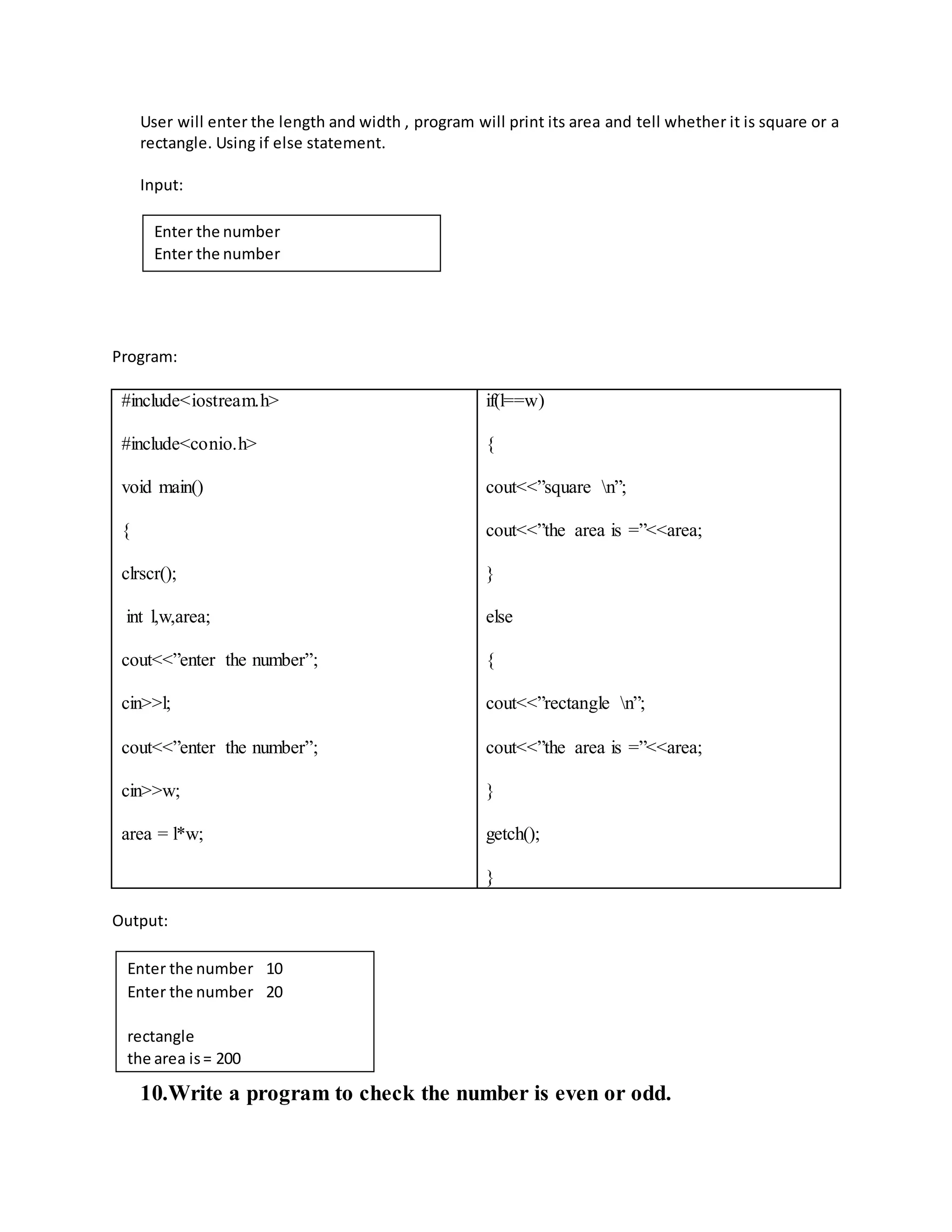 User will enter the length and width , program will print its area and tell whether it is square or a 
rectangle. Using if else statement. 
Input: 
Enter the number 
Enter the number 
Program: 
#include<iostream.h> 
#include<conio.h> 
void main() 
{ 
clrscr(); 
int l,w,area; 
cout<<”enter the number”; 
cin>>l; 
cout<<”enter the number”; 
cin>>w; 
area = l*w; 
if(l==w) 
{ 
cout<<”square n”; 
cout<<”the area is =”<<area; 
} 
else 
{ 
cout<<”rectangle n”; 
cout<<”the area is =”<<area; 
} 
getch(); 
} 
Output: 
Enter the number 10 
Enter the number 20 
rectangle 
the area is = 200 
10. Write a program to check the number is even or odd. 
 
