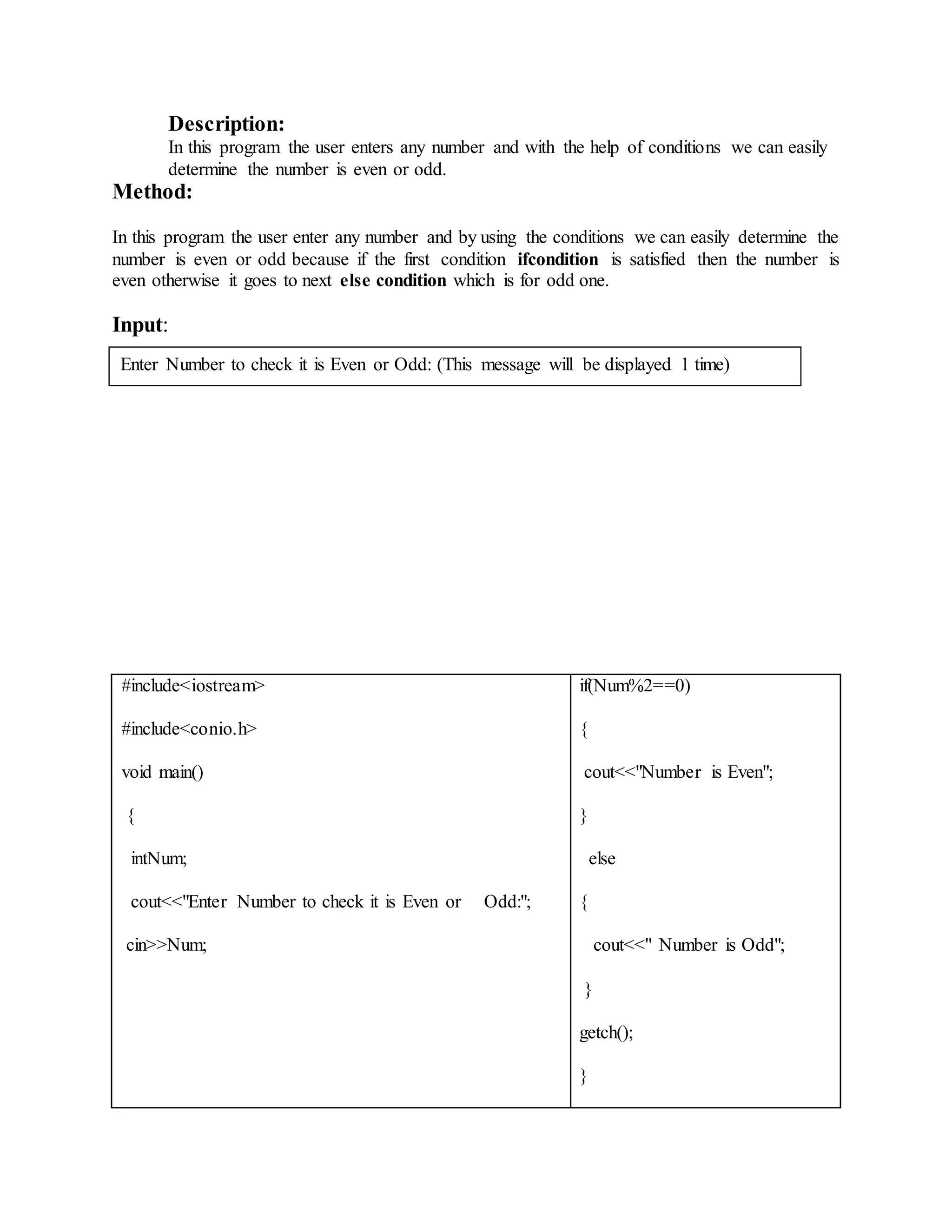 Description: 
In this program the user enters any number and with the help of conditions we can easily 
determine the number is even or odd. 
Method: 
In this program the user enter any number and by using the conditions we can easily determine the 
number is even or odd because if the first condition ifcondition is satisfied then the number is 
even otherwise it goes to next else condition which is for odd one. 
Input: 
Enter Number to check it is Even or Odd: (This message will be displayed 1 time) 
#include<iostream> 
#include<conio.h> 
void main() 
{ 
intNum; 
cout<<"Enter Number to check it is Even or Odd:"; 
cin>>Num; 
if(Num%2==0) 
{ 
cout<<"Number is Even"; 
} 
else 
{ 
cout<<" Number is Odd"; 
} 
getch(); 
} 
 