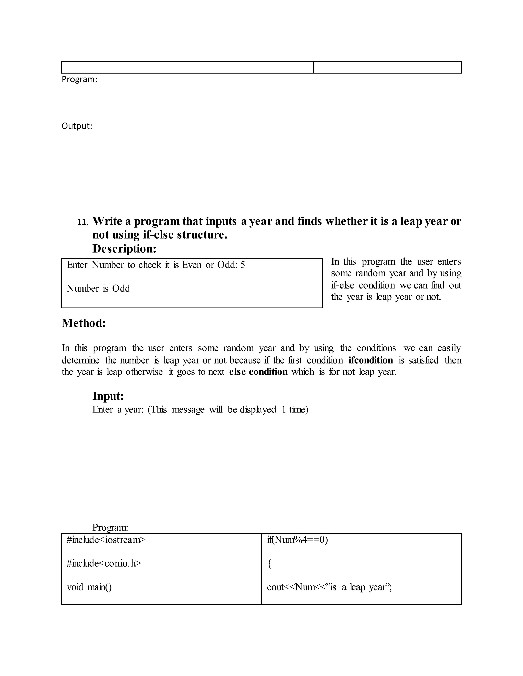 Program: 
Output: 
11. Write a program that inputs a year and finds whether it is a leap year or 
not using if-else structure. 
Description: 
In this program the user enters 
some random year and by using 
if-else condition we can find out 
the year is leap year or not. 
Method: 
In this program the user enters some random year and by using the conditions we can easily 
determine the number is leap year or not because if the first condition ifcondition is satisfied then 
the year is leap otherwise it goes to next else condition which is for not leap year. 
Input: 
Enter a year: (This message will be displayed 1 time) 
Program: 
#include<iostream> 
#include<conio.h> 
void main() 
if(Num%4==0) 
{ 
cout<<Num<<”is a leap year”; 
Enter Number to check it is Even or Odd: 5 
Number is Odd 
 
