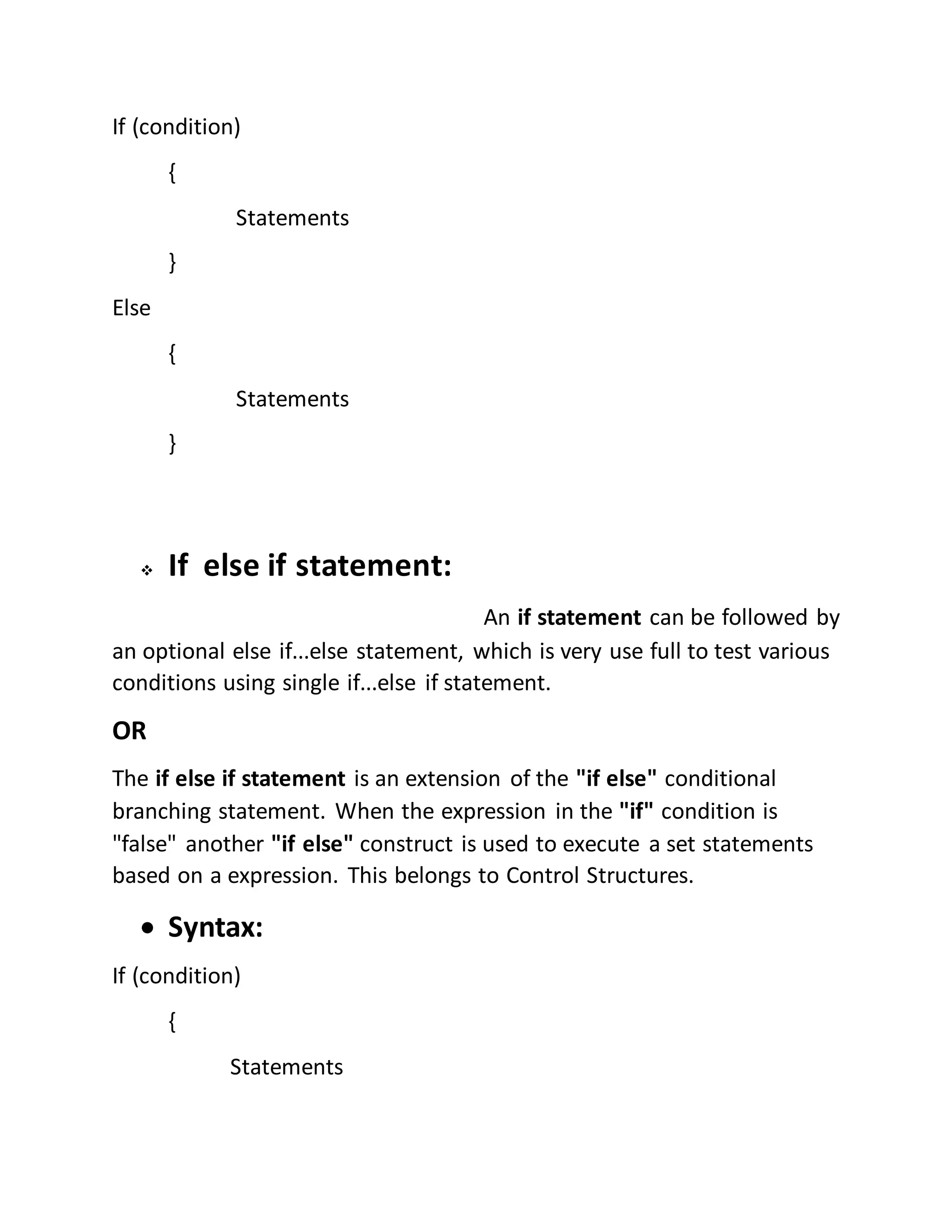 If (condition) 
{ 
Statements 
} 
Else 
{ 
Statements 
} 
 If else if statement: 
An if statement can be followed by 
an optional else if...else statement, which is very use full to test various 
conditions using single if...else if statement. 
OR 
The if else if statement is an extension of the "if else" conditional 
branching statement. When the expression in the "if" condition is 
"false" another "if else" construct is used to execute a set statements 
based on a expression. This belongs to Control Structures. 
 Syntax: 
If (condition) 
{ 
Statements 
 