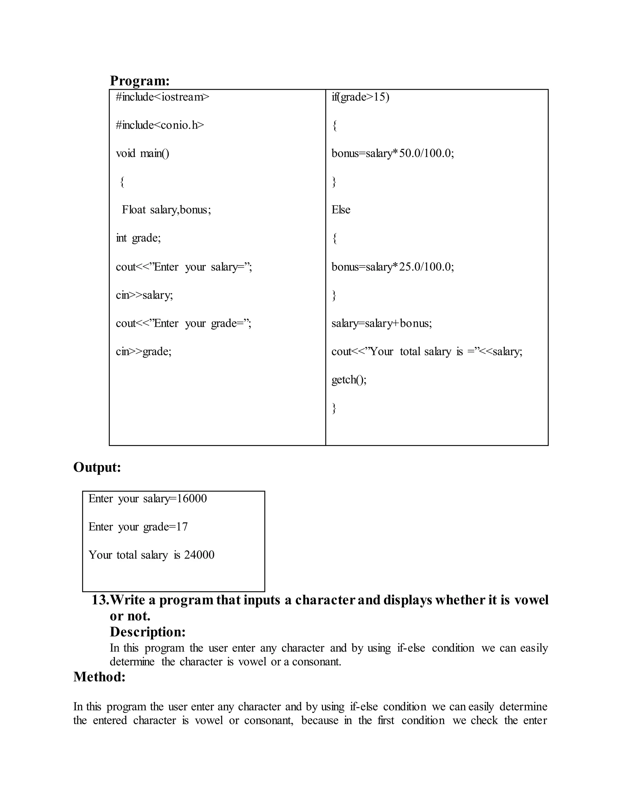 Program: 
#include<iostream> 
#include<conio.h> 
void main() 
{ 
Float salary,bonus; 
int grade; 
cout<<”Enter your salary=”; 
cin>>salary; 
cout<<”Enter your grade=”; 
cin>>grade; 
if(grade>15) 
{ 
bonus=salary*50.0/100.0; 
} 
Else 
{ 
bonus=salary*25.0/100.0; 
} 
salary=salary+bonus; 
cout<<”Your total salary is =”<<salary; 
getch(); 
} 
Output: 
Enter your salary=16000 
Enter your grade=17 
Your total salary is 24000 
13. Write a program that inputs a character and displays whether it is vowel 
or not. 
Description: 
In this program the user enter any character and by using if-else condition we can easily 
determine the character is vowel or a consonant. 
Method: 
In this program the user enter any character and by using if-else condition we can easily determine 
the entered character is vowel or consonant, because in the first condition we check the enter 
 