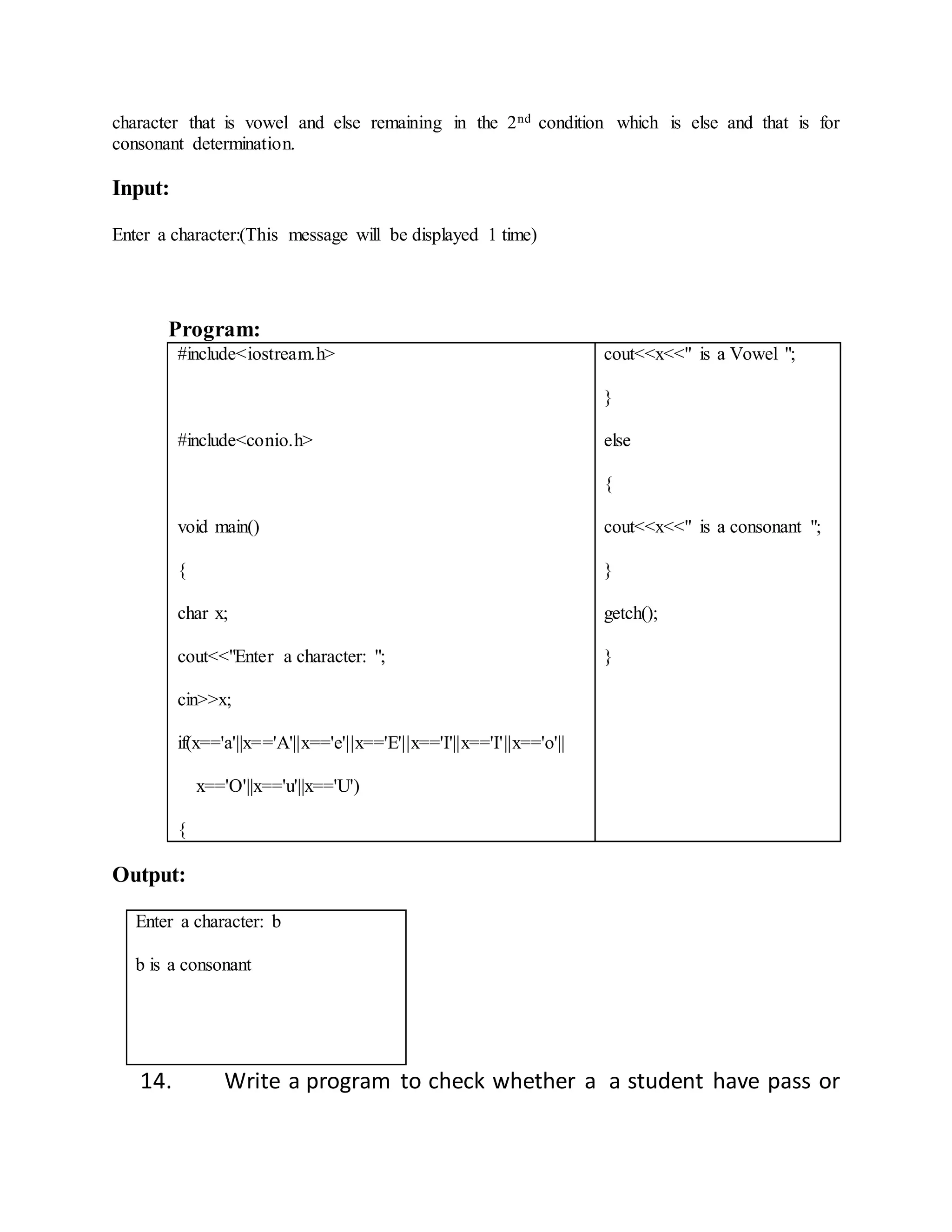 character that is vowel and else remaining in the 2nd condition which is else and that is for 
consonant determination. 
Input: 
Enter a character:(This message will be displayed 1 time) 
Program: 
#include<iostream.h> 
#include<conio.h> 
void main() 
{ 
char x; 
cout<<"Enter a character: "; 
cin>>x; 
if(x=='a'||x=='A'||x=='e'||x=='E'||x=='I'||x=='I'||x=='o'|| 
x=='O'||x=='u'||x=='U') 
{ 
cout<<x<<" is a Vowel "; 
} 
else 
{ 
cout<<x<<" is a consonant "; 
} 
getch(); 
} 
Output: 
Enter a character: b 
b is a consonant 
14. Write a program to check whether a a student have pass or 
 