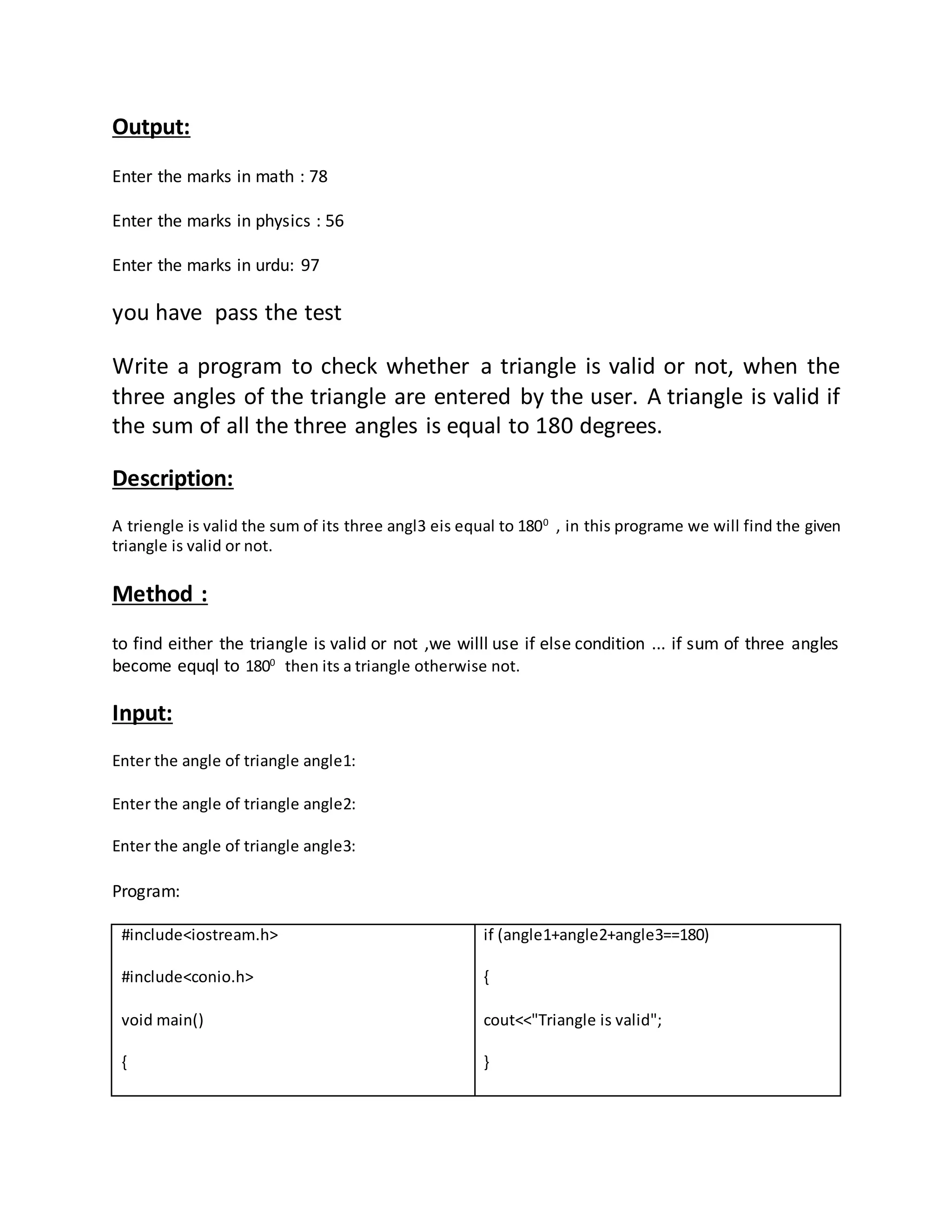 Output: 
Enter the marks in math : 78 
Enter the marks in physics : 56 
Enter the marks in urdu: 97 
you have pass the test 
Write a program to check whether a triangle is valid or not, when the 
three angles of the triangle are entered by the user. A triangle is valid if 
the sum of all the three angles is equal to 180 degrees. 
Description: 
A triengle is valid the sum of its three angl3 eis equal to 1800 , in this programe we will find the given 
triangle is valid or not. 
Method : 
to find either the triangle is valid or not ,we willl use if else condition ... if sum of three angles 
become equql to 1800 then its a triangle otherwise not. 
Input: 
Enter the angle of triangle angle1: 
Enter the angle of triangle angle2: 
Enter the angle of triangle angle3: 
Program: 
#include<iostream.h> 
#include<conio.h> 
void main() 
{ 
if (angle1+angle2+angle3==180) 
{ 
cout<<"Triangle is valid"; 
} 
 