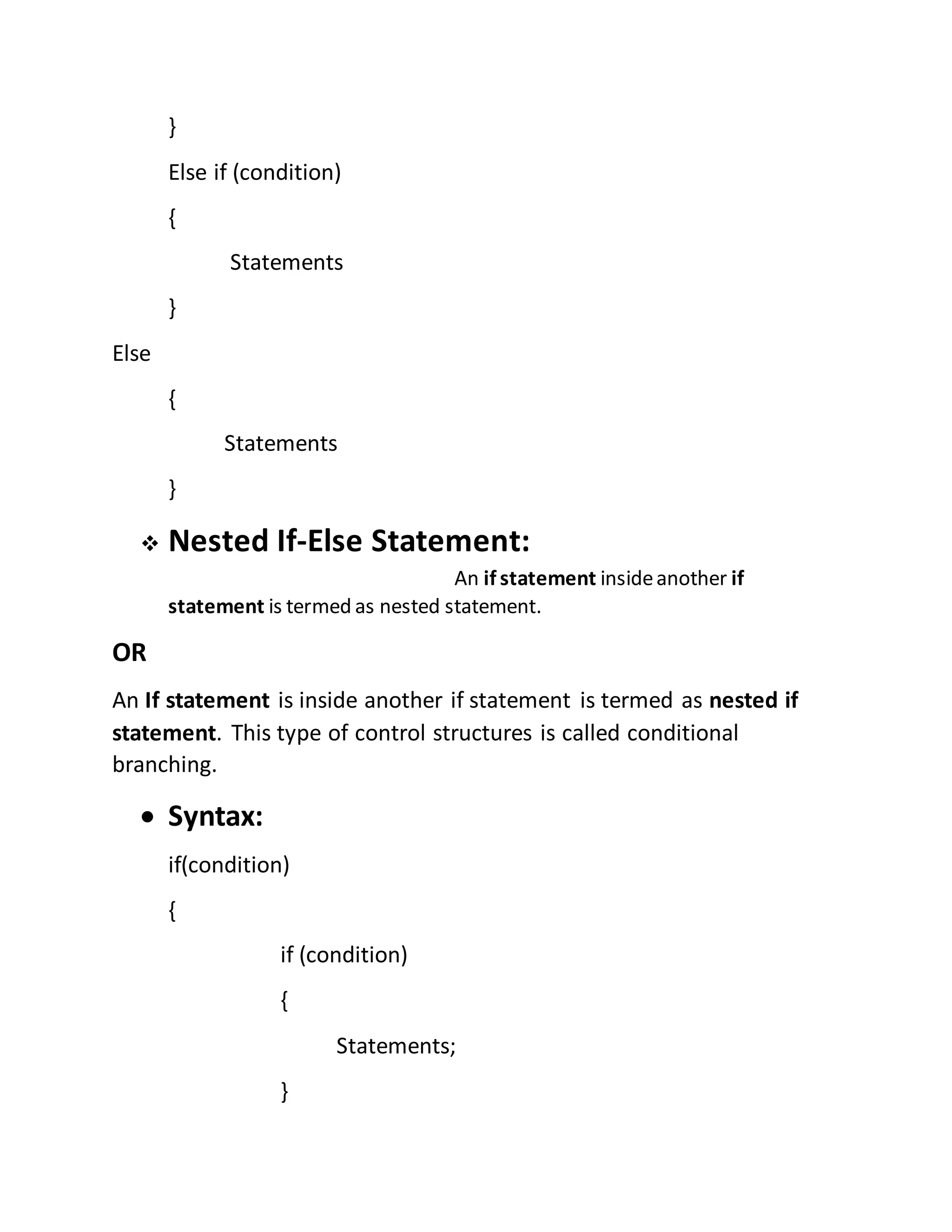 } 
Else if (condition) 
{ 
Statements 
} 
Else 
{ 
Statements 
} 
 Nested If-Else Statement: 
An if statement inside another if 
statement is termed as nested statement. 
OR 
An If statement is inside another if statement is termed as nested if 
statement. This type of control structures is called conditional 
branching. 
 Syntax: 
if(condition) 
{ 
if (condition) 
{ 
Statements; 
} 
 