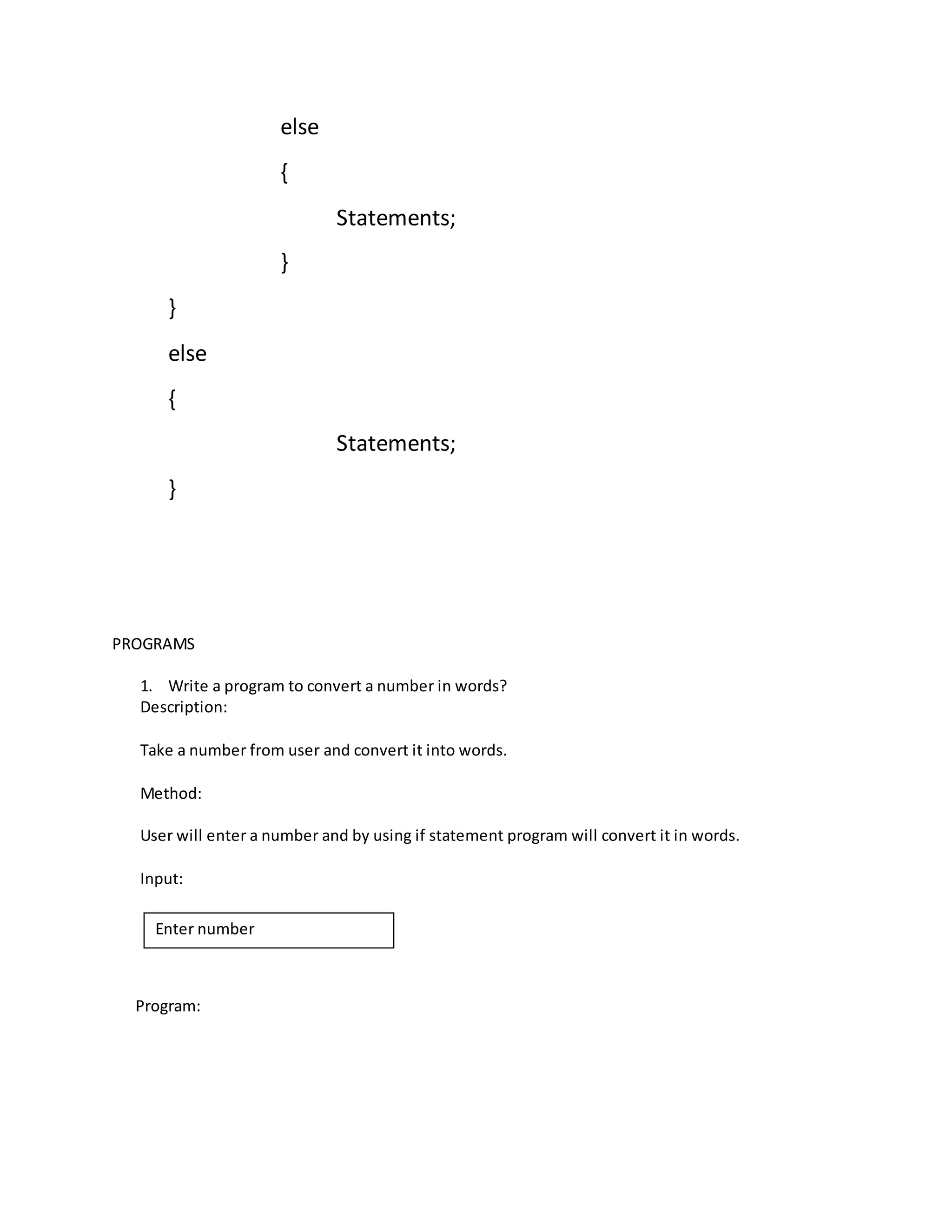 else 
{ 
Statements; 
} 
} 
else 
{ 
Statements; 
} 
PROGRAMS 
1. Write a program to convert a number in words? 
Description: 
Take a number from user and convert it into words. 
Method: 
User will enter a number and by using if statement program will convert it in words. 
Input: 
Enter number 
Program: 
 