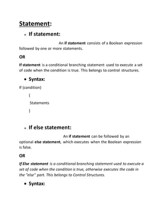 Statement: 
 If statement: 
An if statement consists of a Boolean expression 
followed by one or more statements. 
OR 
If statement is a conditional branching statement used to execute a set 
of code when the condition is true. This belongs to control structures. 
 Syntax: 
If (condition) 
{ 
Statements 
} 
 If else statement: 
An if statement can be followed by an 
optional else statement, which executes when the Boolean expression 
is false. 
OR 
If Else statement is a conditional branching statement used to execute a 
set of code when the condition is true, otherwise executes the code in 
the "else" part. This belongs to Control Structures. 
 Syntax: 
 