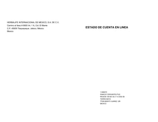 HERBALIFE INTERNACIONAL DE MEXICO, S.A. DE C.V. 
Camino al Iteso # 8900 Int. 1 A, Col. El Mante 
C.P. 45609 Tlaquepaque, Jalisco, México 
Mexico 
ESTADO DE CUENTA EN LINEA 
11280070 
IGNACIO CERVANTES PUC 
REGION 105 MZ 30 LT 5 CASA 58 
TIERRA MAYA 
77539 BENITO JUAREZ, QR 
MEXICO 
 