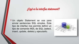¿Qué es la interfaz statement?
• Un objeto Statement se usa para
enviar sentencias SQL simples. Este
tipo de interfaz nos permite definir un
tipo de comando MDL de SQL (select,
insert, update, delete) y ejecutarlo.
 