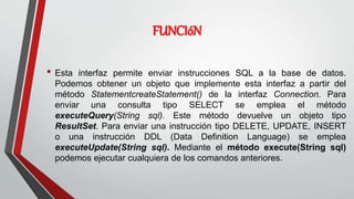 FUNCIóN
• Esta interfaz permite enviar instrucciones SQL a la base de datos.
Podemos obtener un objeto que implemente esta interfaz a partir del
método StatementcreateStatement() de la interfaz Connection. Para
enviar una consulta tipo SELECT se emplea el método
executeQuery(String sql). Este método devuelve un objeto tipo
ResultSet. Para enviar una instrucción tipo DELETE, UPDATE, INSERT
o una instrucción DDL (Data Definition Language) se emplea
executeUpdate(String sql). Mediante el método execute(String sql)
podemos ejecutar cualquiera de los comandos anteriores.
 