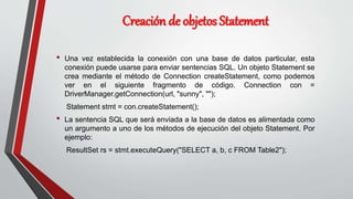 Creación de objetos Statement
• Una vez establecida la conexión con una base de datos particular, esta
conexión puede usarse para enviar sentencias SQL. Un objeto Statement se
crea mediante el método de Connection createStatement, como podemos
ver en el siguiente fragmento de código. Connection con =
DriverManager.getConnection(url, "sunny", "");
Statement stmt = con.createStatement();
• La sentencia SQL que será enviada a la base de datos es alimentada como
un argumento a uno de los métodos de ejecución del objeto Statement. Por
ejemplo:
ResultSet rs = stmt.executeQuery("SELECT a, b, c FROM Table2");
 