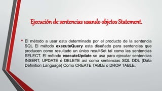 Ejecución de sentencias usando objetos Statement.
• El método a usar esta determinado por el producto de la sentencia
SQL El método executeQuery esta diseñado para sentencias que
producen como resultado un único resultSet tal como las sentencias
SELECT. El método executeUpdate se usa para ejecutar sentencias
INSERT, UPDATE ó DELETE así como sentencias SQL DDL (Data
Definition Language) Como CREATE TABLE o DROP TABLE.
 