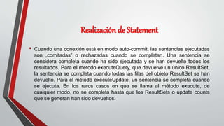 Realización de Statement
• Cuando una conexión está en modo auto-commit, las sentencias ejecutadas
son „comitadas‟ o rechazadas cuando se completan. Una sentencia se
considera completa cuando ha sido ejecutada y se han devuelto todos los
resultados. Para el método executeQuery, que devuelve un único ResultSet,
la sentencia se completa cuando todas las filas del objeto ResultSet se han
devuelto. Para el método executeUpdate, un sentencia se completa cuando
se ejecuta. En los raros casos en que se llama al método execute, de
cualquier modo, no se completa hasta que los ResultSets o update counts
que se generan han sido devueltos.
 