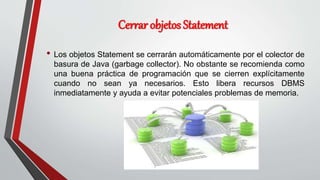Cerrar objetos Statement
• Los objetos Statement se cerrarán automáticamente por el colector de
basura de Java (garbage collector). No obstante se recomienda como
una buena práctica de programación que se cierren explícitamente
cuando no sean ya necesarios. Esto libera recursos DBMS
inmediatamente y ayuda a evitar potenciales problemas de memoria.
 