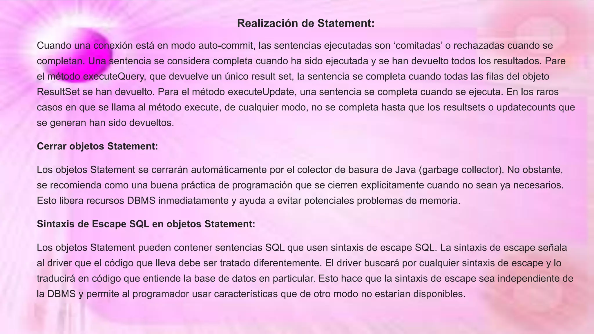 Realización de Statement:
Cuando una conexión está en modo auto-commit, las sentencias ejecutadas son ‘comitadas’ o rechazadas cuando se
completan. Una sentencia se considera completa cuando ha sido ejecutada y se han devuelto todos los resultados. Pare
el método executeQuery, que devuelve un único result set, la sentencia se completa cuando todas las filas del objeto
ResultSet se han devuelto. Para el método executeUpdate, una sentencia se completa cuando se ejecuta. En los raros
casos en que se llama al método execute, de cualquier modo, no se completa hasta que los resultsets o updatecounts que
se generan han sido devueltos.
Cerrar objetos Statement:
Los objetos Statement se cerrarán automáticamente por el colector de basura de Java (garbage collector). No obstante,
se recomienda como una buena práctica de programación que se cierren explicitamente cuando no sean ya necesarios.
Esto libera recursos DBMS inmediatamente y ayuda a evitar potenciales problemas de memoria.
Sintaxis de Escape SQL en objetos Statement:
Los objetos Statement pueden contener sentencias SQL que usen sintaxis de escape SQL. La sintaxis de escape señala
al driver que el código que lleva debe ser tratado diferentemente. El driver buscará por cualquier sintaxis de escape y lo
traducirá en código que entiende la base de datos en particular. Esto hace que la sintaxis de escape sea independiente de
la DBMS y permite al programador usar características que de otro modo no estarían disponibles.
 