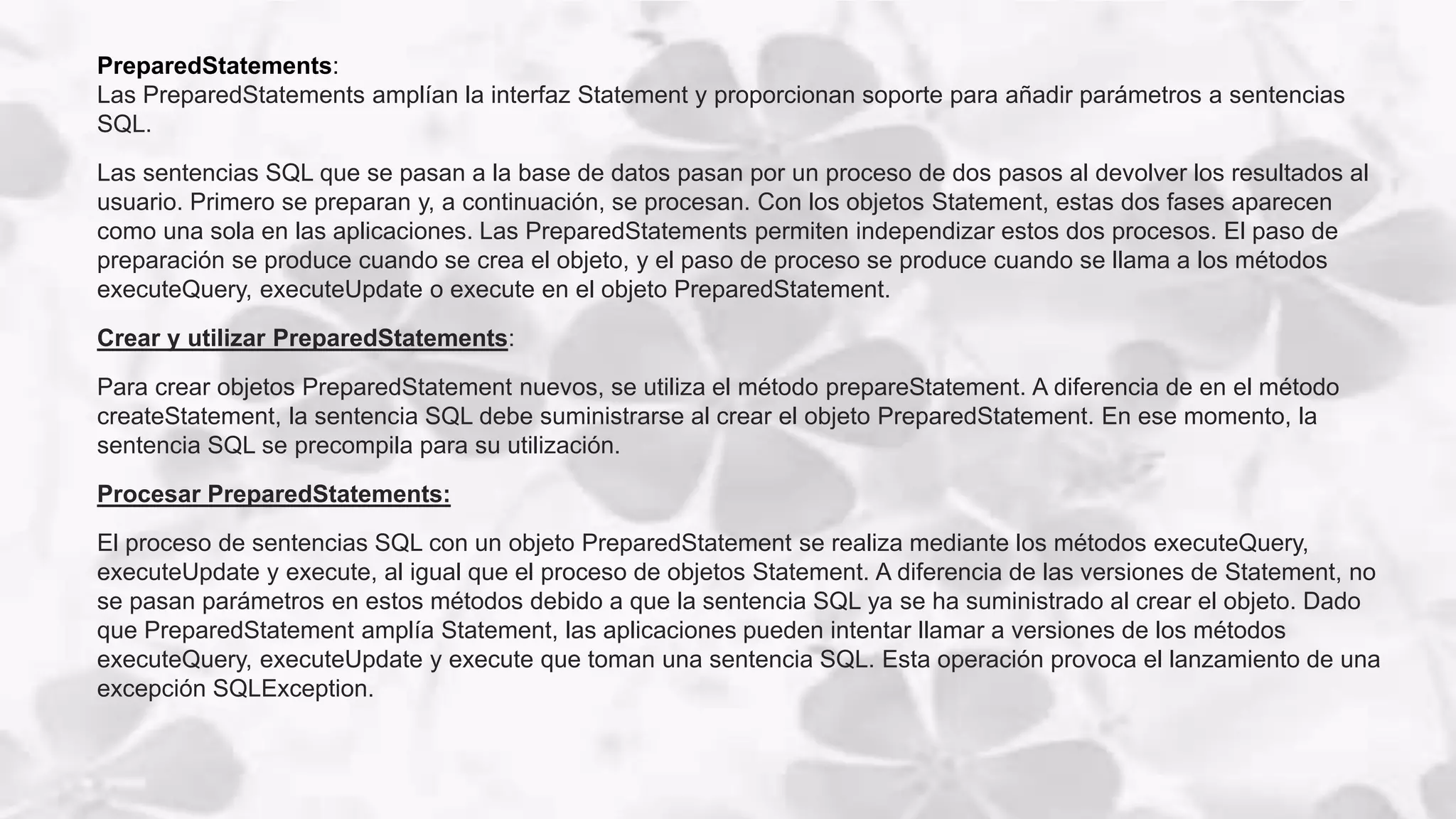 PreparedStatements:
Las PreparedStatements amplían la interfaz Statement y proporcionan soporte para añadir parámetros a sentencias
SQL.
Las sentencias SQL que se pasan a la base de datos pasan por un proceso de dos pasos al devolver los resultados al
usuario. Primero se preparan y, a continuación, se procesan. Con los objetos Statement, estas dos fases aparecen
como una sola en las aplicaciones. Las PreparedStatements permiten independizar estos dos procesos. El paso de
preparación se produce cuando se crea el objeto, y el paso de proceso se produce cuando se llama a los métodos
executeQuery, executeUpdate o execute en el objeto PreparedStatement.
Crear y utilizar PreparedStatements:
Para crear objetos PreparedStatement nuevos, se utiliza el método prepareStatement. A diferencia de en el método
createStatement, la sentencia SQL debe suministrarse al crear el objeto PreparedStatement. En ese momento, la
sentencia SQL se precompila para su utilización.
Procesar PreparedStatements:
El proceso de sentencias SQL con un objeto PreparedStatement se realiza mediante los métodos executeQuery,
executeUpdate y execute, al igual que el proceso de objetos Statement. A diferencia de las versiones de Statement, no
se pasan parámetros en estos métodos debido a que la sentencia SQL ya se ha suministrado al crear el objeto. Dado
que PreparedStatement amplía Statement, las aplicaciones pueden intentar llamar a versiones de los métodos
executeQuery, executeUpdate y execute que toman una sentencia SQL. Esta operación provoca el lanzamiento de una
excepción SQLException.
 