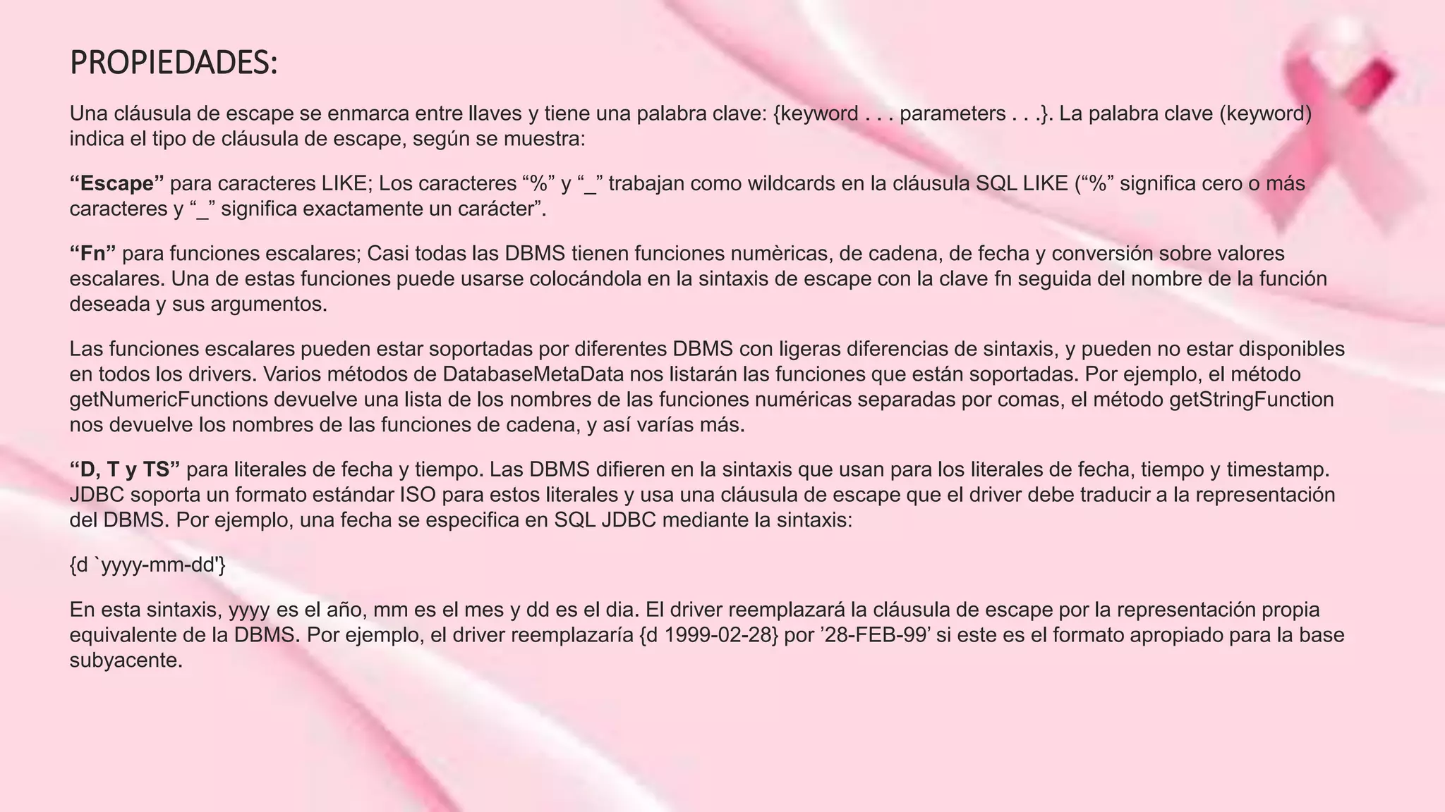 PROPIEDADES:
Una cláusula de escape se enmarca entre llaves y tiene una palabra clave: {keyword . . . parameters . . .}. La palabra clave (keyword)
indica el tipo de cláusula de escape, según se muestra:
“Escape” para caracteres LIKE; Los caracteres “%” y “_” trabajan como wildcards en la cláusula SQL LIKE (“%” significa cero o más
caracteres y “_” significa exactamente un carácter”.
“Fn” para funciones escalares; Casi todas las DBMS tienen funciones numèricas, de cadena, de fecha y conversión sobre valores
escalares. Una de estas funciones puede usarse colocándola en la sintaxis de escape con la clave fn seguida del nombre de la función
deseada y sus argumentos.
Las funciones escalares pueden estar soportadas por diferentes DBMS con ligeras diferencias de sintaxis, y pueden no estar disponibles
en todos los drivers. Varios métodos de DatabaseMetaData nos listarán las funciones que están soportadas. Por ejemplo, el método
getNumericFunctions devuelve una lista de los nombres de las funciones numéricas separadas por comas, el método getStringFunction
nos devuelve los nombres de las funciones de cadena, y así varías más.
“D, T y TS” para literales de fecha y tiempo. Las DBMS difieren en la sintaxis que usan para los literales de fecha, tiempo y timestamp.
JDBC soporta un formato estándar ISO para estos literales y usa una cláusula de escape que el driver debe traducir a la representación
del DBMS. Por ejemplo, una fecha se especifica en SQL JDBC mediante la sintaxis:
{d `yyyy-mm-dd'}
En esta sintaxis, yyyy es el año, mm es el mes y dd es el dia. El driver reemplazará la cláusula de escape por la representación propia
equivalente de la DBMS. Por ejemplo, el driver reemplazaría {d 1999-02-28} por ’28-FEB-99’ si este es el formato apropiado para la base
subyacente.
 