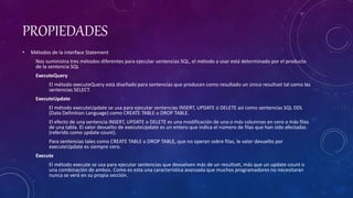 PROPIEDADES
• Métodos de la interface Statement
Nos suministra tres métodos diferentes para ejecutar sentencias SQL, el método a usar está determinado por el producto
de la sentencia SQL
ExecuteQuery
El método executeQuery está diseñado para sentencias que producen como resultado un único resultset tal como las
sentencias SELECT.
ExecuteUpdate
El método executeUpdate se usa para ejecutar sentencias INSERT, UPDATE ó DELETE así como sentencias SQL DDL
(Data Definition Language) como CREATE TABLE o DROP TABLE.
El efecto de una sentencia INSERT, UPDATE o DELETE es una modificación de una o más columnas en cero o más filas
de una tabla. El valor devuelto de executeUpdate es un entero que indica el número de filas que han sido afectadas
(referido como update count).
Para sentencias tales como CREATE TABLE o DROP TABLE, que no operan sobre filas, le valor devuelto por
executeUpdate es siempre cero.
Execute
El método execute se usa para ejecutar sentencias que devuelven más de un resultset, más que un update count o
una combinación de ambos. Como es esta una característica avanzada que muchos programadores no necesitaran
nunca se verá en su propia sección.
 