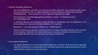 • Creación de objetos Statement
Una vez establecida la conexión con una base de datos particular, esta conexión puede usarse
para enviar sentencias SQL. Un objeto Statement se crea mediante el método de Connection
createStatement, como podemos ver en el siguiente fragmento de código.
Connection con = DriverManager.getConnection(url, "sunny", ""); Statement stmt =
con.createStatement();
La sentencia SQL que será enviada a la base de datos es alimentada como un argumento a uno
de los métodos de ejecución del objeto Statement. Por ejemplo:
ResultSet rs = stmt.executeQuery("SELECT a, b, c FROM Table2");
Todos los métodos que ejecutan sentencias cierran los objetos Resultset abiertos como resultado
de las llamadas a Statement. Esto quiere decir que es necesario completar el proceso con el
actual objeto Resulset antes de reejecutar una sentencia Statement.
• Cerrar objetos Statement.
Los objetos Statement se cerrarán automáticamente por el colector de basura de Java (garbage
collector). No obstante se recomienda como una buena práctica de programación que se cierren
explícitamente cuando ya no sean necesarios.
 