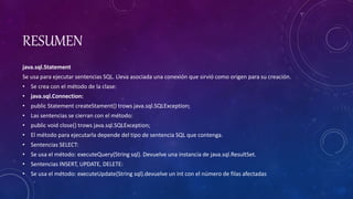 RESUMEN
java.sql.Statement
Se usa para ejecutar sentencias SQL. Lleva asociada una conexión que sirvió como origen para su creación.
• Se crea con el método de la clase:
• java.sql.Connection:
• public Statement createStament() trows java.sql.SQLException;
• Las sentencias se cierran con el método:
• public void close() trows java.sql.SQLException;
• El método para ejecutarla depende del tipo de sentencia SQL que contenga.
• Sentencias SELECT:
• Se usa el método: executeQuery(String sql). Devuelve una instancia de java.sql.ResultSet.
• Sentencias INSERT, UPDATE, DELETE:
• Se usa el método: executeUpdate(String sql).devuelve un int con el número de filas afectadas
 