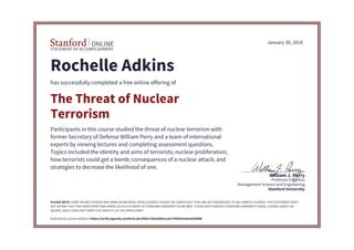 STATEMENT OF ACCOMPLISHMENT
Stanford University
Management Science and Engineering
Professor Emeritus
William J. Perry
January 30, 2018
Rochelle Adkins
has successfully completed a free online offering of
The Threat of Nuclear
Terrorism
Participants in this course studied the threat of nuclear terrorism with
former Secretary of Defense William Perry and a team of international
experts by viewing lectures and completing assessment questions.
Topics included the identity and aims of terrorists; nuclear proliferation;
how terrorists could get a bomb; consequences of a nuclear attack; and
strategies to decrease the likelihood of one.
PLEASE NOTE: SOME ONLINE COURSES MAY DRAW ON MATERIAL FROM COURSES TAUGHT ON-CAMPUS BUT THEY ARE NOT EQUIVALENT TO ON-CAMPUS COURSES. THIS STATEMENT DOES
NOT AFFIRM THAT THIS PARTICIPANT WAS ENROLLED AS A STUDENT AT STANFORD UNIVERSITY IN ANY WAY. IT DOES NOT CONFER A STANFORD UNIVERSITY GRADE, COURSE CREDIT OR
DEGREE, AND IT DOES NOT VERIFY THE IDENTITY OF THE PARTICIPANT.
Authenticity can be verified at https://verify.lagunita.stanford.edu/SOA/21bda368e1ca4c75b8592a9ee9a4906b
 
