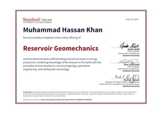 STATEMENT OF ACCOMPLISHMENT
Stanford University
School of Earth, Energy & Environmental Sciences
Benjamin M. Page Professor of Geophysics
Mark D. Zoback
Stanford University
Department of Geophysics
PhD Candidate
Jens Lund Snee
Stanford University
Department of Geophysics
PhD Candidate
Gader Alalli
June 14, 2017
Muhammad Hassan Khan
has successfully completed a free online offering of
Reservoir Geomechanics
and has demonstrated understanding of practical issues in energy
production combining knowledge of the stresses in the Earth with the
principles of rock mechanics, structural geology, petroleum
engineering, and earthquake seismology.
PLEASE NOTE: SOME ONLINE COURSES MAY DRAW ON MATERIAL FROM COURSES TAUGHT ON-CAMPUS BUT THEY ARE NOT EQUIVALENT TO ON-CAMPUS COURSES. THIS STATEMENT DOES
NOT AFFIRM THAT THIS PARTICIPANT WAS ENROLLED AS A STUDENT AT STANFORD UNIVERSITY IN ANY WAY. IT DOES NOT CONFER A STANFORD UNIVERSITY GRADE, COURSE CREDIT OR
DEGREE, AND IT DOES NOT VERIFY THE IDENTITY OF THE PARTICIPANT.
Authenticity can be verified at https://verify.lagunita.stanford.edu/SOA/355c5b7fcca747bd9407535298359928
 