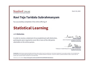 STATEMENT OF ACCOMPLISHMENT
Stanford University
Professor in Health Research and Policy and Statistics
Rob Tibshirani
Stanford University
John A Overdeck Professor of Statistics
Trevor Hastie
March 20, 2020
Ravi Teja Taridalu Subrahmanyam
has successfully completed a free online offering of
Statistical Learning
with Distinction.
In order to receive a statement of accomplishment with distinction,
participants were required to score 90 or more of the 100 points
attainable on the online quizzes.
PLEASE NOTE: SOME ONLINE COURSES MAY DRAW ON MATERIAL FROM COURSES TAUGHT ON-CAMPUS BUT THEY ARE NOT EQUIVALENT TO ON-CAMPUS COURSES. THIS STATEMENT DOES
NOT AFFIRM THAT THIS PARTICIPANT WAS ENROLLED AS A STUDENT AT STANFORD UNIVERSITY IN ANY WAY. IT DOES NOT CONFER A STANFORD UNIVERSITY GRADE, COURSE CREDIT OR
DEGREE, AND IT DOES NOT VERIFY THE IDENTITY OF THE PARTICIPANT.
Authenticity can be verified at https://verify.lagunita.stanford.edu/SOA/f278519a369f44d48fa748eb16d3e2ea
 