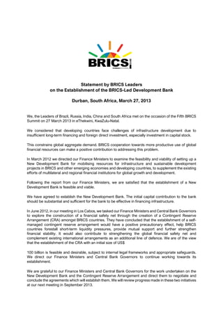 Statement by BRICS Leaders
on the Establishment of the BRICS-Led Development Bank
Durban, South Africa, March 27, 2013
We, the Leaders of Brazil, Russia, India, China and South Africa met on the occasion of the Fifth BRICS
Summit on 27 March 2013 in eThekwini, KwaZulu-Natal.
We considered that developing countries face challenges of infrastructure development due to
insufficient long-term financing and foreign direct investment, especially investment in capital stock.
This constrains global aggregate demand. BRICS cooperation towards more productive use of global
financial resources can make a positive contribution to addressing this problem.
In March 2012 we directed our Finance Ministers to examine the feasibility and viability of setting up a
New Development Bank for mobilising resources for infrastructure and sustainable development
projects in BRICS and other emerging economies and developing countries, to supplement the existing
efforts of multilateral and regional financial institutions for global growth and development.
Following the report from our Finance Ministers, we are satisfied that the establishment of a New
Development Bank is feasible and viable.
We have agreed to establish the New Development Bank. The initial capital contribution to the bank
should be substantial and sufficient for the bank to be effective in financing infrastructure.
In June 2012, in our meeting in Los Cabos, we tasked our Finance Ministers and Central Bank Governors
to explore the construction of a financial safety net through the creation of a Contingent Reserve
Arrangement (CRA) amongst BRICS countries. They have concluded that the establishment of a self-
managed contingent reserve arrangement would have a positive precautionary effect, help BRICS
countries forestall short-term liquidity pressures, provide mutual support and further strengthen
financial stability. It would also contribute to strengthening the global financial safety net and
complement existing international arrangements as an additional line of defence. We are of the view
that the establishment of the CRA with an initial size of US$
100 billion is feasible and desirable, subject to internal legal frameworks and appropriate safeguards.
We direct our Finance Ministers and Central Bank Governors to continue working towards its
establishment.
We are grateful to our Finance Ministers and Central Bank Governors for the work undertaken on the
New Development Bank and the Contingent Reserve Arrangement and direct them to negotiate and
conclude the agreements which will establish them. We will review progress made in these two initiatives
at our next meeting in September 2013.
 